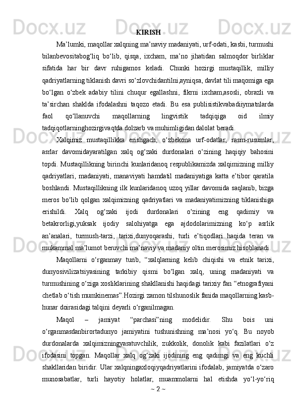                                               KIRISH
Ma’lumki, maqollar xalqning ma’naviy madaniyati, urf-odati, kasbi, turmushi
bilanbevositabog‘liq   bo‘lib,   qisqa,   ixcham,   ma’no   jihatidan   salmoqdor   birliklar
sifatida   har   bir   davr   ruhigamos   keladi.   Chunki   hozirgi   mustaqillik,   milliy
qadriyatlarning tiklanish davri so‘zlovchidantilni,ayniqsa, davlat tili maqomiga ega
bo‘lgan   o‘zbek   adabiy   tilini   chuqur   egallashni,   fikrni   ixcham,asosli,   obrazli   va
ta’sirchan   shaklda   ifodalashni   taqozo   etadi.   Bu   esa   publisistikvabadiiymatnlarda
faol   qo‘llanuvchi   maqollarning   lingvistik   tadqiqiga   oid   ilmiy
tadqiqotlarninghozirgivaqtda dolzarb va muhimligidan dalolat beradi. 
Х alqimiz   mustaqillikka   erishgach,   o‘zbekona   urf-odatlar,   rasm-rusumlar,
asrlar   davomidayaratilgan   xalq   og‘zaki   durdonalari   o‘zining   haqiqiy   bahosini
topdi. Mustaqillikning birinchi kunlaridanoq respublikamizda xalqimizning milliy
qadriyatlari,   madaniyati,   manaviyati   hamdatil   madaniyatiga   katta   e’tibor   qaratila
boshlandi. Mustaqillikning  ilk kunlaridanoq  uzoq yillar  davomida saqlanib,  bizga
meros   bo‘lib   qolgan   xalqimizning   qadriyatlari   va   madaniyatimizning   tiklanishiga
erishildi.   Xalq   о g‘zaki   ijodi   durdonalari   o‘zining   eng   qadimiy   va
betakrorligi,yuksak   ijodiy   salohiyatga   ega   ajdodolarimizning   ko‘p   asrlik
an’analari,   turmush-tarzi,   tarixi,dunyoqarashi,   turli   e’tiqodlari   haqida   teran   va
mukammal ma’lumot beruvchi ma’naviy va madaniy oltin merosimiz hisoblanadi. 
Maqollarni   o‘rganmay   turib,   “xalqlarning   kelib   chiqishi   va   etnik   tarixi,
dunyosivilizatsiyasining   tarkibiy   qismi   bo‘lgan   xalq,   uning   madaniyati   va
turmushining o‘ziga xosliklarining shakllanishi haqidagi tarixiy fan “etnografiyani
chetlab o‘tish mumkinemas”.Hozirgi zamon tilshunoslik fanida maqollarning kasb-
hunar doirasidagi talqini deyarli o‘rganilmagan. 
Maqol   –   jamiyat   “parchasi”ning   modelidir.   Shu   bois   uni
o‘rganmasdanbirortadunyo   jamiyatini   tushunishning   ma’nosi   yo‘q.   Bu   noyob
durdonalarda   xalqimizningyaratuvchilik,   zukkolik,   donolik   kabi   fazilatlari   o‘z
ifodasini   topgan.   Maqollar   xalq   og‘zaki   ijodining   eng   qadimgi   va   eng   kuchli
shakllaridan biridir. Ular xalqningaxloqiyqadriyatlarini ifodalab, jamiyatda o‘zaro
munosabatlar,   turli   hayotiy   holatlar,   muammolarni   hal   etishda   yo‘l-yo‘riq
~  2  ~ 