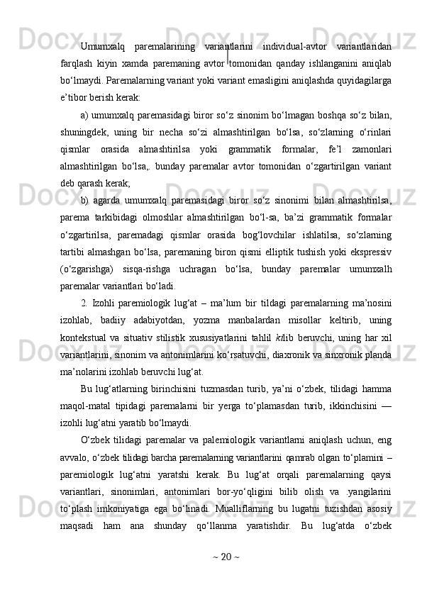 Umumxalq   paremalarining   variantlarini   individual-avtor   variantlaridan
farqlash   kiyin   xamda   paremaning   avtor   tomonidan   qanday   ishlanganini   aniqlab
bo‘lmaydi. Paremalarning variant yoki variant emasligini aniqlashda quyidagilarga
e’tibor berish kerak:
a)   umumxalq paremasidagi  biror  so‘z sinonim bo‘lmagan boshqa so‘z bilan,
shuningdek,   uning   bir   necha   so‘zi   almashtirilgan   bo‘lsa,   so‘zlarning   o‘rinlari
qismlar   orasida   almashtirilsa   yoki   grammatik   formalar,   fe’l   zamonlari
almashtirilgan   bo‘lsa,.   bunday   paremalar   avtor   tomonidan   o‘zgartirilgan   variant
deb qarash kerak;
b)   agarda   umumxalq   paremasidagi   biror   so‘z   sinonimi   bilan   almashtirilsa,
parema   tarkibidagi   olmoshlar   almashtirilgan   bo‘l-sa,   ba’zi   grammatik   formalar
o‘zgartirilsa,   paremadagi   qismlar   orasida   bog‘lovchilar   ishlatilsa,   so‘zlarning
tartibi   almashgan   bo‘lsa,   paremaning   biron   qismi   elliptik   tushish   yoki   ekspressiv
(o‘zgarishga)   sisqa-rishga   uchragan   bo‘lsa,   bunday   paremalar   umumxalh
paremalar variantlari bo‘ladi.
2.   Izohli   paremiologik   lug‘at   –   ma’lum   bir   tildagi   paremalarning   ma’nosini
izohlab,   badiiy   adabiyotdan,   yozma   manbalardan   misollar   keltirib,   uning
kontekstual   va   situativ   stilistik   xususiyatlarini   tahlil   ki lib   beruvchi,   uning   har   xil
variantlarini, sinonim va antonimlarini ko‘rsatuvchi, diaxronik va sinxronik planda
ma’nolarini izohlab beruvchi lug‘at.
Bu   lug‘atlarning   birinchisini   tuzmasdan   turib,   ya’ni   o‘zbek,   tilidagi   hamma
maqol-matal   tipidagi   paremalarni   bir   yerga   to‘plamasdan   turib,   ikkinchisini   —
izohli lug‘atni yaratib bo‘lmaydi.
O‘zbek   tilidagi   paremalar   va   palemiologik   variantlarni   aniqlash   uchun,   eng
avvalo, o‘zbek   tilidagi barcha paremalarning variantla rini qamrab olgan to‘plamini   –
pare miologik   lug‘atni   yaratshi   kerak.   Bu   lug‘at   orqali   paremalarning   qaysi
variantlari,   sinonimlari,   antonimlari   bor-yo‘qligini   bilib   olish   va   .yangilarini
to‘plash   imkoniyatiga   ega   bo‘linadi.   Muallif larning   bu   lugatni   tuzishdan   asosiy
maqsadi   ham   ana   shunday   qo‘llanma   yaratishdir.   Bu   lug‘atda   o‘zbek
~  20  ~ 