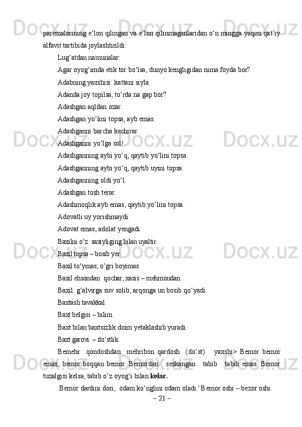 paremalarining e’lon qilingan va e’lon qilinmaganlaridan o‘n mingga yaqini qat’iy
alfavit tartibida joylashtirildi. 
Lug‘atdan namunalar:
Agar oyog‘imda etik tor bo‘lsa, dunyo kengligidan nima foyda bor?
Adabning yaxshisi: kattani siyla
Adanda joy topilsa, to‘rda na gap bor?
Adashgan aqldan ozar.
Adashgan yo‘lini topsa, ayb emas.
Adashganni barcha kechirar.
Adashganni yo‘lga sol!
Adashganning aybi yo‘q, qaytib yo‘lini topsa.
Adashganning aybi yo‘q, qaytib uyini topsa.
Adashganning oldi yo‘l.
Adashgan tosh terar.
Adashmoqlik ayb emas, qaytib yo‘lini topsa .
Adovatli uy yorishmaydi.
Adovat emas, adolat yengadi.
Baxilni o‘z    saxiylig i n g  bilan uyaltir.
Baxil topsa  –  bosib yer.
Baxil to‘ymas, o‘gri boyimas.
Baxil ehsonda n   q o char, xasis  –  mehmondan.
Baxil  g‘alvirga su v  solib, arqonga un bosib qo‘yadi.
Baxtash tavakkal
Baxt belgisi  –  bilim.   
Baxt bilan baxtsizlik doim yetaklashib yuradi.
Baxt garovi  – do‘stlik.
Bemehr     qondoshdan     mehribon   qardosh     (do‘st)       yaxshi>   Bemor   bemor
emas,   bemor   boqqan   bemor.   Bemordan       seskangan       tabib       tabib   emas.   Bemor
tuzalgisi kelsa, tabib o‘z oyog‘i bilan  kelar.
  Bemor dardini dori,  odam ko‘nglini odam oladi.' Bemor oshi  –  bezor oshi. 
~  21  ~ 