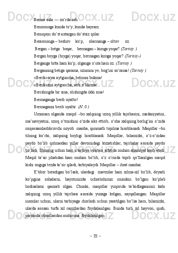 Bemor oshi  —  xo‘rda osh .
Benomusga kunda to‘y, kunda bayram.
Benuqson do‘st axtargan do‘stsiz qolar.
Berarmonga  –  beshov     ko‘p,     olarmanga  –  oltov      oz.
           Bergan  –  betga   boqar,    bermagan  –  kimga yoqar?  (Ta rixiy:) 
Bergan boyga (biyga)  yoqar, bermagan  kimga yoqar?  (Tarixiy-) 
Berganga  bitta  ham ko‘p, olganga  o‘nta  ham oz.  (Tarixiy.) 
Berganning betiga qarama, uzumini ye, bog‘ini so‘rama!   (Tarixiy.) 
«Berdi»siyai aytguncha, belimni bukma! 
«Berdi»sini aytguncha, urib o‘ldirma! 
Berishingda bir sina, olishingda  ikki  sina!
Bermaganga berib uyaltir! 
Bermaganni berib uyaltir.  (N. 0.)
Umuman   olganda   maqol   –bu   xalqning   uzoq   yillik   tajribasini,   madaniyatini,
ma’naviyatini, uzoq o‘tmishini  o‘zida aks ettirib, o‘sha xalqning borlig‘ini  o‘zida
mujassamlashtiruvchi noyob   manba, qimmatli topilma hisoblanadi. Maqollar –bu
tilning   ko‘rki,   xalqning   boyligi   hisoblanadi.   Maqollar,   bilamizki,   o‘z-o‘zidan
paydo   bo‘lib   qolmasdan   yillar   davomidagi   kuzatishlar,   tajribalar   asosida   paydo
bo‘ladi.  Shuning uchun ham u tarbiya vositasi sifatida muhim ahamiyat kasb etadi.
Maqol   ta’sir   jihatidan   ham   muhim   bo‘lib,   o‘z   o‘rnida   topib   qo‘llanilgan   maqol
kishi ongiga tezda ta’sir qiladi, tarbiyalaydi. Maqollar – ibrat manbai. 
E’tibor   beradigan   bo‘lsak,   ulardagi     mavzular   ham   xilma-xil   bo‘lib,   deyarli
ko‘pgina   sohalarni,   hayotimizda   uchratishimiz   mumkin   bo‘lgan   ko‘plab
hodisalarni   qamrab   olgan.   Chunki,   maqollar   yuqorida   ta’kidlaganimiz   kabi
xalqning   uzoq   yillik   tajribasi   asosida   yuzaga   kelgan,   sayqallangan.   Maqollar
insonlar  uchun, ularni  tarbiyaga  chorlash  uchun yaratilgan bo‘lsa  ham, bilamizki,
ularda   asosan   turfa   xil   ramzlardan   foydalanilgan.   Bunda   turli   xil   hayvon,   qush,
parranda obrazlaridan mohirona  foydalanilgan. 
~  22  ~ 