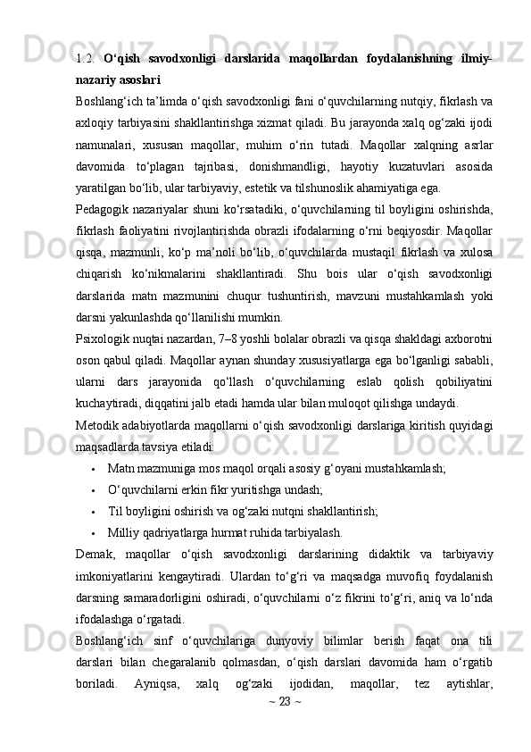 1.2.   O‘qish   savodxonligi   darslarida   maqollardan   foydalanishning   ilmiy-
nazariy asoslari
Boshlang‘ich ta’limda o‘qish savodxonligi fani o‘quvchilarning nutqiy, fikrlash va
axloqiy tarbiyasini shakllantirishga xizmat qiladi. Bu jarayonda xalq og‘zaki ijodi
namunalari,   xususan   maqollar,   muhim   o‘rin   tutadi.   Maqollar   xalqning   asrlar
davomida   to‘plagan   tajribasi,   donishmandligi,   hayotiy   kuzatuvlari   asosida
yaratilgan bo‘lib, ular tarbiyaviy, estetik va tilshunoslik ahamiyatiga ega.
Pedagogik nazariyalar shuni ko‘rsatadiki, o‘quvchilarning til boyligini oshirishda,
fikrlash faoliyatini rivojlantirishda obrazli ifodalarning o‘rni beqiyosdir. Maqollar
qisqa,   mazmunli,   ko‘p   ma’noli   bo‘lib,   o‘quvchilarda   mustaqil   fikrlash   va   xulosa
chiqarish   ko‘nikmalarini   shakllantiradi.   Shu   bois   ular   o‘qish   savodxonligi
darslarida   matn   mazmunini   chuqur   tushuntirish,   mavzuni   mustahkamlash   yoki
darsni yakunlashda qo‘llanilishi mumkin.
Psixologik nuqtai nazardan, 7–8 yoshli bolalar obrazli va qisqa shakldagi axborotni
oson qabul qiladi. Maqollar aynan shunday xususiyatlarga ega bo‘lganligi sababli,
ularni   dars   jarayonida   qo‘llash   o‘quvchilarning   eslab   qolish   qobiliyatini
kuchaytiradi, diqqatini jalb etadi hamda ular bilan muloqot qilishga undaydi.
Metodik adabiyotlarda maqollarni o‘qish savodxonligi darslariga kiritish quyidagi
maqsadlarda tavsiya etiladi:
 Matn mazmuniga mos maqol orqali asosiy g‘oyani mustahkamlash;
 O‘quvchilarni erkin fikr yuritishga undash;
 Til boyligini oshirish va og‘zaki nutqni shakllantirish;
 Milliy qadriyatlarga hurmat ruhida tarbiyalash.
Demak,   maqollar   o‘qish   savodxonligi   darslarining   didaktik   va   tarbiyaviy
imkoniyatlarini   kengaytiradi.   Ulardan   to‘g‘ri   va   maqsadga   muvofiq   foydalanish
darsning samaradorligini oshiradi, o‘quvchilarni o‘z fikrini to‘g‘ri, aniq va lo‘nda
ifodalashga o‘rgatadi.
Boshlang‘ich     sinf     o‘quvchilariga     dunyoviy     bilimlar     berish     faqat     ona     tili
darslari  bilan  chegaralanib  qolmasdan,  o‘qish  darslari  davomida  ham  o‘rgatib
boriladi.     Ayniqsa,     xalq     og‘zaki     ijodidan,     maqollar,     tez     aytishlar,
~  23  ~ 