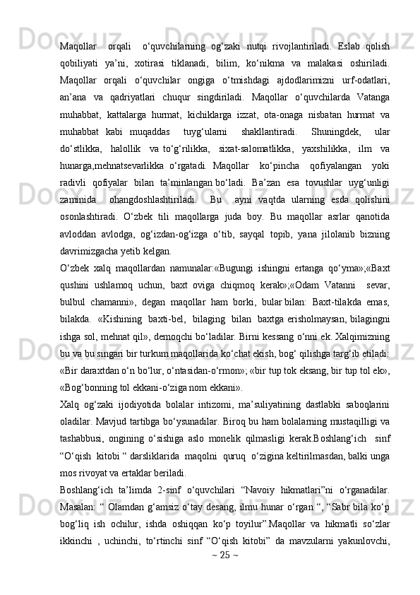 Maqollar     orqali     o‘quvchilarning   og‘zaki   nutqi   rivojlantiriladi.   Eslab   qolish
qobiliyati   ya’ni,   xotirasi   tiklanadi,   bilim,   ko‘nikma   va   malakasi   oshiriladi.
Maqollar     orqali     o‘quvchilar     ongiga     o‘tmishdagi     ajdodlarimizni     urf-odatlari,
an’ana   va   qadriyatlari   chuqur   singdiriladi.   Maqollar   o‘quvchilarda   Vatanga
muhabbat,   kattalarga   hurmat,   kichiklarga   izzat,   ota-onaga   nisbatan   hurmat   va
muhabbat   kabi   muqaddas     tuyg‘ularni     shakllantiradi.     Shuningdek,     ular
do‘stlikka,     halollik     va   to‘g‘rilikka,     sixat-salomatlikka,     yaxshilikka,     ilm     va
hunarga,mehnatsevarlikka   o‘rgatadi.   Maqollar     ko‘pincha     qofiyalangan     yoki
radivli   qofiyalar   bilan   ta’minlangan bo‘ladi.   Ba’zan   esa   tovushlar   uyg‘unligi
zaminida     ohangdoshlashtiriladi.     Bu     ayni   vaqtda   ularning   esda   qolishini
osonlashtiradi.   O‘zbek   tili   maqollarga   juda   boy.   Bu   maqollar   asrlar   qanotida
avloddan   avlodga,   og‘izdan-og‘izga   o‘tib,   sayqal   topib,   yana   jilolanib   bizning
davrimizgacha yetib kelgan. 
O‘zbek   xalq   maqollardan   namunalar:«Bugungi   ishingni   ertanga   qo‘yma»;«Baxt
qushini   ushlamoq   uchun,   baxt   oviga   chiqmoq   kerak»;«Odam   Vatanni     sevar,
bulbul  chamanni»,  degan  maqollar  ham  borki,  bular bilan:  Baxt-tilakda  emas,
bilakda.   «Kishining   baxti-bel,   bilaging   bilan   baxtga erisholmaysan, bilagingni
ishga sol, mehnat qil», demoqchi bo‘ladilar. Birni kessang o‘nni ek. Xalqimizning
bu va bu singari bir turkum maqollarida ko‘chat ekish, bog‘ qilishga targ‘ib etiladi:
«Bir daraxtdan o‘n bo‘lur, o‘ntasidan-o‘rmon»; «bir tup tok eksang, bir tup tol ek»,
«Bog‘bonning tol ekkani-o‘ziga nom ekkani».
Xalq   og‘zaki   ijodiyotida   bolalar   intizomi,   ma’suliyatining   dastlabki   saboqlarini
oladilar. Mavjud tartibga bo‘ysunadilar. Biroq bu ham bolalarning mustaqilligi va
tashabbusi,   ongining   o‘sishiga   aslo   monelik   qilmasligi   kerak.Boshlang‘ich     sinf
“O‘qish  kitobi “ darsliklarida  maqolni  quruq  o‘zigina keltirilmasdan, balki unga
mos rivoyat va ertaklar beriladi.     
Boshlang‘ich   ta’limda   2-sinf   o‘quvchilari   “Navoiy   hikmatlari”ni   o‘rganadilar.
Masalan:   “  Olamdan   g‘amsiz   o‘tay   desang,   ilmu   hunar   o‘rgan   “,  “Sabr   bila   ko‘p
bog‘liq   ish   ochilur,   ishda   oshiqqan   ko‘p   toyilur”.Maqollar   va   hikmatli   so‘zlar
ikkinchi   ,   uchinchi,   to‘rtinchi   sinf   “O‘qish   kitobi”   da   mavzularni   yakunlovchi,
~  25  ~ 