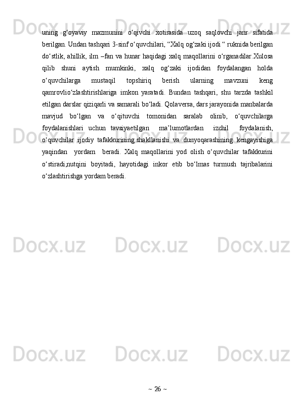 uning   g‘oyaviy   mazmunini   o‘qivchi   xotirasida   uzoq   saqlovchi   janr   sifatida
berilgan. Undan tashqari 3-sinf o‘quvchilari, “Xalq og‘zaki ijodi “ ruknida berilgan
do‘stlik,   ahillik,  ilm  –fan  va  hunar   haqidagi  xalq  maqollarini   o‘rganadilar.Xulosa
qilib   shuni   aytish   mumkinki,   xalq   og‘zaki   ijodidan   foydalangan   holda
o‘quvchilarga     mustaqil     topshiriq     berish     ularning     mavzuni     keng
qamrovlio‘zlashtirishlariga   imkon   yaratadi.   Bundan   tashqari,   shu   tarzda   tashkil
etilgan darslar qiziqarli va samarali bo‘ladi. Qolaversa, dars jarayonida manbalarda
mavjud   bo‘lgan   va   o‘qituvchi   tomonidan   saralab   olinib,   o‘quvchilarga
foydalanishlari   uchun   tavsiyaetilgan     ma’lumotlardan     izchil     foydalanish,
o‘quvchilar  ijodiy  tafakkurining shakllanishi  va  dunyoqarashining  kengayishiga
yaqindan     yordam     beradi.   Xalq   maqollarini   yod   olish   o‘quvchilar   tafakkurini
o‘stiradi,nutqini   boyitadi,   hayotidagi   inkor   etib   bo‘lmas   turmush   tajribalarini
o‘zlashtirishga yordam beradi.
~  26  ~ 