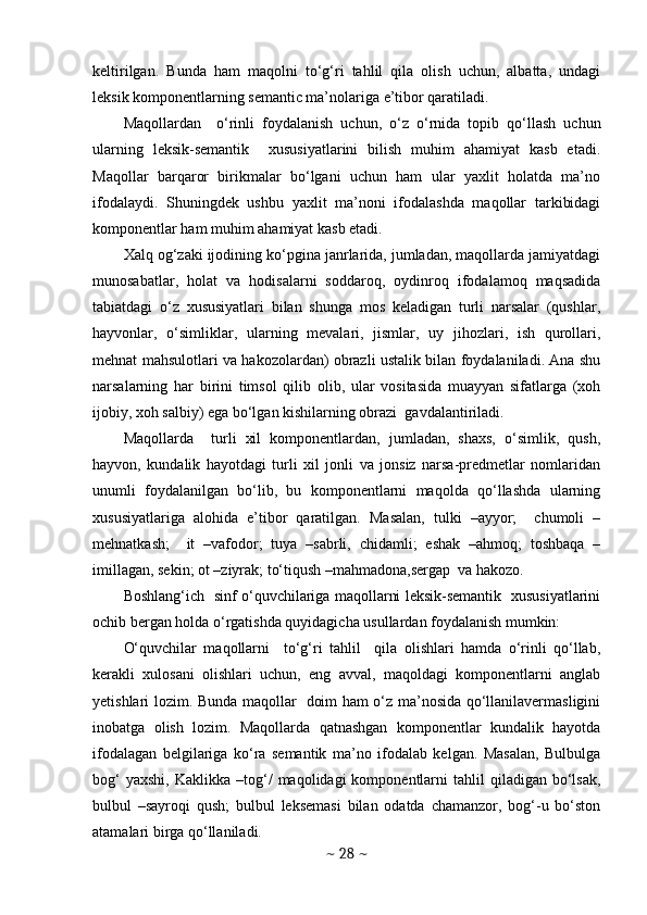 keltirilgan.   Bunda   ham   maqolni   to‘g‘ri   tahlil   qila   olish   uchun,   albatta,   undagi
leksik komponentlarning semantic ma’nolariga e’tibor qaratiladi. 
Maqollardan     o‘rinli   foydalanish   uchun,   o‘z   o‘rnida   topib   qo‘llash   uchun
ularning   leksik-semantik     xususiyatlarini   bilish   muhim   ahamiyat   kasb   etadi.
Maqollar   barqaror   birikmalar   bo‘lgani   uchun   ham   ular   yaxlit   holatda   ma’no
ifodalaydi.   Shuningdek   ushbu   yaxlit   ma’noni   ifodalashda   maqollar   tarkibidagi
komponentlar ham muhim ahamiyat kasb etadi. 
Xalq og‘zaki ijodining ko‘pgina janrlarida, jumladan, maqollarda jamiyatdagi
munosabatlar,   holat   va   hodisalarni   soddaroq,   oydinroq   ifodalamoq   maqsadida
tabiatdagi   o‘z   xususiyatlari   bilan   shunga   mos   keladigan   turli   narsalar   (qushlar,
hayvonlar,   o‘simliklar,   ularning   mevalari,   jismlar,   uy   jihozlari,   ish   qurollari,
mehnat mahsulotlari va hakozolardan) obrazli ustalik bilan foydalaniladi. Ana shu
narsalarning   har   birini   timsol   qilib   olib,   ular   vositasida   muayyan   sifatlarga   (xoh
ijobiy, xoh salbiy) ega bo‘lgan kishilarning obrazi  gavdalantiriladi.
Maqollarda     turli   xil   komponentlardan,   jumladan,   shaxs,   o‘simlik,   qush,
hayvon,   kundalik   hayotdagi   turli   xil   jonli   va   jonsiz   narsa-predmetlar   nomlaridan
unumli   foydalanilgan   bo‘lib,   bu   komponentlarni   maqolda   qo‘llashda   ularning
xususiyatlariga   alohida   e’tibor   qaratilgan.   Masalan,   tulki   –ayyor;     chumoli   –
mehnatkash;     it   –vafodor;   tuya   –sabrli,   chidamli;   eshak   –ahmoq;   toshbaqa   –
imillagan, sekin; ot –ziyrak; to‘tiqush –mahmadona,sergap  va hakozo.  
Boshlang‘ich   sinf o‘quvchilariga maqollarni leksik-semantik   xususiyatlarini
ochib bergan holda o‘rgatishda quyidagicha usullardan foydalanish mumkin: 
O‘quvchilar   maqollarni     to‘g‘ri   tahlil     qila   olishlari   hamda   o‘rinli   qo‘llab,
kerakli   xulosani   olishlari   uchun,   eng   avval,   maqoldagi   komponentlarni   anglab
yetishlari lozim. Bunda maqollar   doim ham o‘z ma’nosida qo‘llanilavermasligini
inobatga   olish   lozim.   Maqollarda   qatnashgan   komponentlar   kundalik   hayotda
ifodalagan   belgilariga   ko‘ra   semantik   ma’no   ifodalab   kelgan.   Masalan,   Bulbulga
bog‘  yaxshi,   Kaklikka  –tog‘/   maqolidagi   komponentlarni  tahlil  qiladigan  bo‘lsak,
bulbul   –sayroqi   qush;   bulbul   leksemasi   bilan   odatda   chamanzor,   bog‘-u   bo‘ston
atamalari birga qo‘llaniladi. 
~  28  ~ 