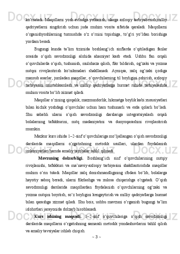 ko‘rsatadi. Maqollarni yosh avlodga yetkazish, ularga axloqiy tarbiyaberish,milliy
qadriyatlarni   singdirish   uchun   juda   muhim   vosita   sifatida   qaraladi.   Maqollarni
o‘rganishyoshlarning   turmushda   o‘z   o‘rnini   topishiga,   to‘g‘ri   yo‘ldan   borishiga
yordam beradi.
Bugungi   kunda   ta’lim   tizimida   boshlang‘ich   sinflarda   o‘qitiladigan   fanlar
orasida   o‘qish   savodxonligi   alohida   ahamiyat   kasb   etadi.   Ushbu   fan   orqali
o‘quvchilarda o‘qish, tushunish, mulohaza qilish, fikr bildirish, og‘zaki va yozma
nutqni   rivojlantirish   ko‘nikmalari   shakllanadi.   Ayniqsa,   xalq   og‘zaki   ijodiga
mansub asarlar, jumladan maqollar, o‘quvchilarning til boyligini oshirish, axloqiy
tarbiyasini   mustahkamlash   va   milliy   qadriyatlarga   hurmat   ruhida   tarbiyalashda
muhim vosita bo‘lib xizmat qiladi.
Maqollar o‘zining qisqalik, mazmundorlik, hikmatga boylik kabi xususiyatlari
bilan   kichik   yoshdagi   o‘quvchilar   uchun   ham   tushunarli   va   esda   qolarli   bo‘ladi.
Shu   sababli   ularni   o‘qish   savodxonligi   darslariga   integratsiyalash   orqali
bolalarning   tafakkurini,   nutq   madaniyatini   va   dunyoqarashini   rivojlantirish
mumkin.
Mazkur kurs ishida 1–2-sinf o‘quvchilariga mo‘ljallangan o‘qish savodxonligi
darslarida   maqollarni   o‘rgatishning   metodik   usullari,   ulardan   foydalanish
imkoniyatlari hamda amaliy tajribalar tahlil qilinadi.
  Mavzuning   dolzarbligi .   Boshlang‘ich   sinf   o‘quvchilarining   nutqiy
rivojlanishi,   tafakkuri   va   ma’naviy-axloqiy   tarbiyasini   shakllantirishda   maqollar
muhim   o‘rin   tutadi.   Maqollar   xalq   donishmandligining   ifodasi   bo‘lib,   bolalarga
hayotiy   saboq   beradi,   ularni   fikrlashga   va   xulosa   chiqarishga   o‘rgatadi.   O‘qish
savodxonligi   darslarida   maqollardan   foydalanish   o‘quvchilarning   og‘zaki   va
yozma nutqini boyitish, so‘z boyligini kengaytirish va milliy qadriyatlarga hurmat
bilan   qarashga   xizmat   qiladi.   Shu   bois,   ushbu   mavzuni   o‘rganish   bugungi   ta’lim
islohotlari jarayonida dolzarb hisoblanadi.
Kurs   ishining   maqsadi .   1–2-sinf   o‘quvchilariga   o‘qish   savodxonligi
darslarida maqollarni  o‘rgatishning samarali  metodik yondashuvlarini  tahlil  qilish
va amaliy tavsiyalar ishlab chiqish.
~  3  ~ 