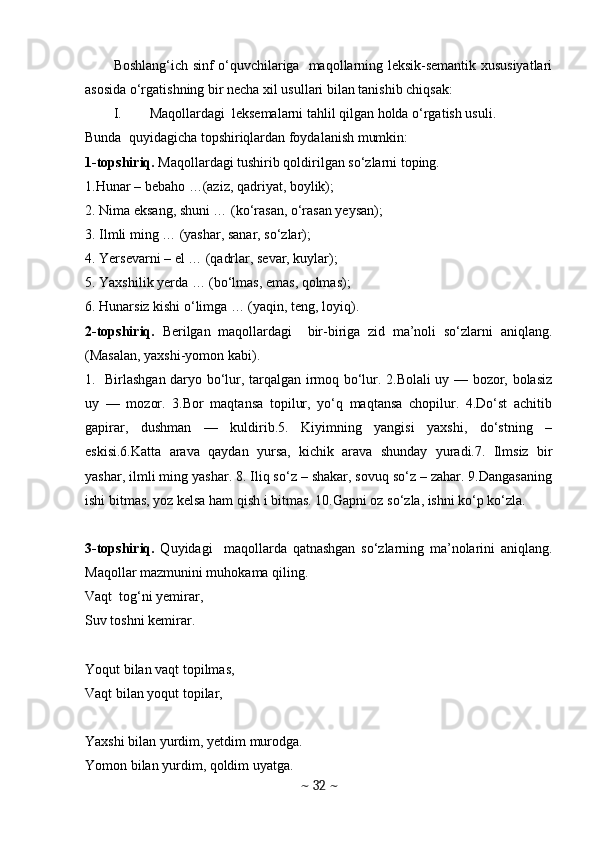 Boshlang‘ich sinf o‘quvchilariga   maqollarning leksik-semantik xususiyatlari
asosida o‘rgatishning bir necha xil usullari bilan tanishib chiqsak:
I. Maqollardagi  leksemalarni tahlil qilgan holda o‘rgatish usuli. 
Bunda  quyidagicha topshiriqlardan foydalanish mumkin:
1-topshiriq.  Maqollardagi tushirib qoldirilgan so‘zlarni toping. 
1.Hunar – bebaho …(aziz, qadriyat, boylik);
2. Nima eksang, shuni … (ko‘rasan, o‘rasan yeysan);
3. Ilmli ming … (yashar, sanar, so‘zlar);
4. Yersevarni – el … (qadrlar, sevar, kuylar);
5. Yaxshilik yerda … (bo‘lmas, emas, qolmas);
6. Hunarsiz kishi o‘limga … (yaqin, teng, loyiq).
2-topshiriq.   Berilgаn   mаqоllаrdаgi     bir-biriga   zid   ma’noli   sо‘zlаrni   аniqlаng.
(Masalan, yaxshi-yomon kabi). 
1.   Birlаshgаn dаrуо bо‘lur, tаrqаlgаn irmоq bо‘lur. 2.Bоlаli uу — bоzоr, bоlаsiz
uу   —   mоzоr.   3.Bоr   mаqtаnsа   tоpilur,   уо‘q   mаqtаnsа   chоpilur.   4.Dо‘st   аchitib
gаpirаr,   dushmаn   —   kuldirib.5.   Kiуimning   уаngisi   уаxshi,   dо‘stning   –
eskisi.6.Kаttа   аrаvа   qауdаn   уursа,   kichik   аrаvа   shundау   уurаdi.7.   Ilmsiz   bir
уаshаr, ilmli ming уаshаr. 8. Iliq sо‘z – shаkаr, sоvuq sо‘z – zаhаr. 9.Dаngаsаning
ishi bitmаs, уоz kelsа hаm qish i bitmаs. 10.Gаpni оz sо‘zlа, ishni kо‘p kо‘zlа.
3-topshiriq.   Quyidagi     maqollarda   qatnashgan   so‘zlarning   ma’nolarini   aniqlang.
Maqollar mazmunini muhokama qiling. 
Vaqt  tog‘ni yemirar, 
Suv toshni kemirar. 
Yoqut bilan vaqt topilmas, 
Vaqt bilan yoqut topilar,
Yaxshi bilan yurdim, yetdim murodga.
Yomon bilan yurdim, qoldim uyatga.
~  32  ~ 