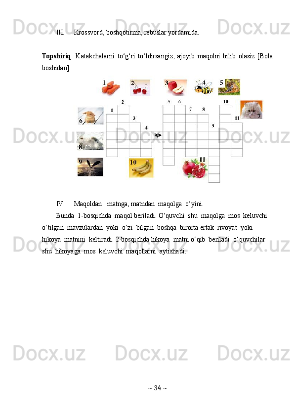 III. Krossvord, boshqotirma, rebuslar yordamida.
Topshiriq .   Katakchalarni   to‘g‘ri   to‘ldirsangiz,   ajoyib   maqolni   bilib   olasiz   [Bola
boshidan]
IV. Maqoldan   matnga, matndan  maqolga  o‘yini. 
Bunda  1-bosqichda  maqol beriladi. O‘quvchi  shu  maqolga  mos  keluvchi  
o‘tilgan  mavzulardan  yoki  o‘zi  bilgan  boshqa  birorta ertak  rivoyat  yoki  
hikoya  matnini  keltiradi. 2-bosqichda hikoya  matni o‘qib  beriladi  o‘quvchilar  
shu  hikoyaga  mos  keluvchi  maqollarni  aytishadi. 
~  34  ~ 