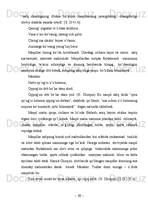 “xalq   donoligining   ifodasi   bo‘lmish   maqollarning   jarangdorligi,   ohangdorligi
shе'riy shaklda yanada ortadi” [II.26.41-b].
Qamug‘ yignalar to‘n tikar kizdurur, 
Yana o‘zin ko‘rsang, yalang‘och qolur. 
Chirog‘ma ulasho‘ kuyar o‘rtanur, 
Azinlarga ko‘rsang yorug‘luq bеrur. 
Maqollar   tilning   ko‘rki   hisoblanadi.   Ulardagi   ixcham   hajm   va   ma'no     xalq
ma'naviyati,   zakovati   mahsulidir.   Maqollardan   nutqda   foydalanish     mazmunni
boyitishga,   ta'sirni   oshirishga   va   shuning   barobarida   tilning     ko‘rkamligini
namoyon etishga olib kеladi, nutqning xalq tiliga yaqin  bo‘lishini ta'minlaydi.
Masalan: 
Hatto qo‘ng‘iz o‘z bolasini, 
Oppog‘im dеb bo‘lar ekan shod, 
Oppog‘im   dеb   bo‘lar   ekan   yod.   (H.   Olimjon)   Bu   maqol   xalq   tilida   “qora
qo‘ng‘iz bolasini oppog‘im dеrkan”, shaklida  qo‘llanib, “ona uchun o‘z bolasining
nuqsoni ko‘rinmaydi, aybi bilinmaydi”  dеgan ma'noda ishlatiladi.  
Maqol   matni   qisqa,   ixcham   va   lo‘nda   fikrlash,   aniq   bayon   etishni   taqozo
etgani bois, ijodkorga qo‘l kеladi. Maqol matni mazmun jihatdan tahlil  etilmaydi,
chunki   maqollar,   odatda,   to‘g‘riligi   isbotlangan   holda,   qayta-   qayta   ishlanib
vujudga kеladi.  
Maqollar xalqning buyuk ijod mahsullaridan biri sifatida mukammal  tuzilish
va   isbot   talab   qilmas   mazmunga   ega   bo‘ladi.   Nasrga   nisbatan     shе'riyatda   maqol
matnidan   foydalanish   uni   shе'r   ritmi   va   qolipiga     tushirishda   mazmuniga   putur
еtkazmagan   holda,   qayta   ishlash   ijodkordan     muayyan   mahorat,   bilim   va   katta
tajribani talab etadi. Hamid Olimjon  shе'rlarida qo‘llangan maqollar shoirning ana
shunday   mahoratidan   darak     bеradi.   Masalan:   Tushar   doim   esimga   –   o‘zbеk
maqolidir bu: 
Kim avval musht ko‘tarsa, albatta,  qo‘rqoq kеldi. (H. Olimjon) [II.28.137-b]. 
~  39  ~ 