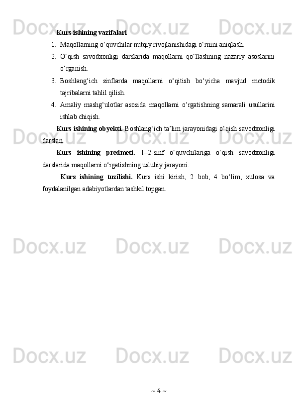 Kurs ishining vazifalari
1. Maqollarning o‘quvchilar nutqiy rivojlanishidagi o‘rnini aniqlash.
2. O‘qish   savodxonligi   darslarida   maqollarni   qo‘llashning   nazariy   asoslarini
o‘rganish.
3. Boshlang‘ich   sinflarda   maqollarni   o‘qitish   bo‘yicha   mavjud   metodik
tajribalarni tahlil qilish.
4. Amaliy   mashg‘ulotlar   asosida   maqollarni   o‘rgatishning   samarali   usullarini
ishlab chiqish.
Kurs ishining obyekti.  Boshlang‘ich ta’lim jarayonidagi o‘qish savodxonligi
darslari.
Kurs   ishining   predmeti.   1–2-sinf   o‘quvchilariga   o‘qish   savodxonligi
darslarida maqollarni o‘rgatishning uslubiy jarayoni.
  Kurs   ishining   tuzilishi.   Kurs   ishi   kirish,   2   bob,   4   bo‘lim,   xulosa   va
foydalanilgan adabiyotlardan tashkil topgan.
~  4  ~ 