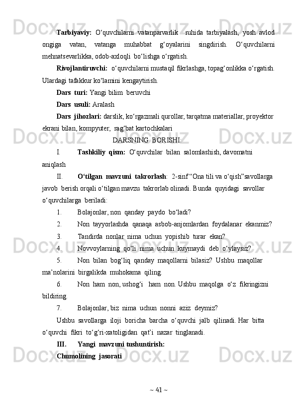 Tarbiyaviy:   O‘quvchilarni   vatanparvarlik     ruhida   tarbiyalash,   yosh   avlod
ongiga   vatan,   vatanga   muhabbat   g‘oyalarini   singdirish.   O‘quvchilarni
mehnatsevarlikka, odob-axloqli  bo‘lishga o‘rgatish. 
Rivojlantiruvchi:   o‘quvchilarni mustaqil fikrlashga, topag‘onlikka o‘rgatish.
Ulardagi tafakkur ko‘lamini kengaytirish.
Dars  turi:  Yangi bilim  beruvchi
Dars  usuli:  Aralash
Dars  jihozlari:  darslik, ko‘rgazmali qurollar, tarqatma materiallar, proyektor
ekrani bilan, kompyuter,  rag‘bat kartochkalari
DARSNING  BORISHI:
I. Tashkiliy  qism:   O‘quvchilar  bilan  salomlashish, davomatni  
aniqlash
II. O‘tilgan  mavzuni  takrorlash :  2-sinf “Ona tili va o‘qish”savollarga 
javob  berish orqali o‘tilgan mavzu  takrorlab olinadi. Bunda  quyidagi  savollar  
o‘quvchilarga  beriladi: 
1. Bolajonlar, non  qanday  paydo  bo‘ladi?
2. Non  tayyorlashda  qanaqa  asbob-anjomlardan  foydalanar  ekanmiz?
3. Tandirda  nonlar  nima  uchun  yopishib  turar  ekan?
4. Novvoylarning  qo‘li  nima  uchun  kuymaydi  deb  o‘ylaysiz?
5. Non  bilan  bog‘liq  qanday  maqollarni  bilasiz?  Ushbu  maqollar  
ma’nolarini  birgalikda  muhokama  qiling. 
6. Non  ham  non, ushog‘i   ham  non. Ushbu  maqolga  o‘z  fikringizni  
bildiring. 
7. Bolajonlar, biz  nima  uchun  nonni  aziz  deymiz? 
Ushbu  savollarga  iloji  boricha  barcha  o‘quvchi  jalb  qilinadi. Har  bitta 
o‘quvchi  fikri  to‘g‘ri-xatoligidan  qat’i  nazar  tinglanadi. 
III. Yangi  mavzuni tushuntirish:  
Chumolining  jasorati
~  41  ~ 