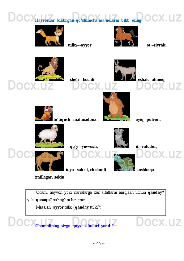 Hayvonlar  bildirgan  qo‘shimcha ma’nolarni  bilib  oling 
    tulki---ayyor  ot –ziyrak, 
she’r –kuchli   eshak –ahmoq
 to‘tiqush –mahmadona  ayiq –polvon, 
qo‘y –yuvvosh,  it –vafodor,
  tuya –sabrli, chidamli   toshbaqa –
imillagan, sekin
Odam,   hayvon   yoki   narsalarga   xos   sifatlarni   aniqlash   uchun   qanday?
yoki  qanaqa?  so‘rog‘ini beramiz.
Masalan:  ayyor  tulki ( qanday  tulki?)
Chumolining  sizga  qaysi  sifatlari  yoqdi?
~  44  ~ 