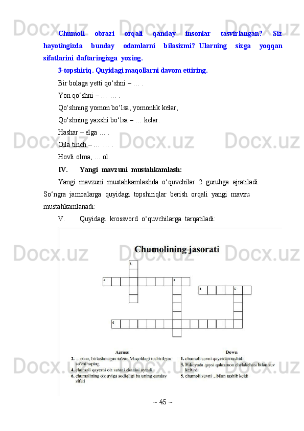 Chumoli     obrazi     orqali     qanday     insonlar     tasvirlangan?     Siz
hayotingizda     bunday     odamlarni     bilasizmi?   Ularning     sizga     yoqqan
sifatlarini  daftaringizga  yozing. 
3-topshiriq. Quyidagi maqollarni davom ettiring.
Bir bolaga yetti qo‘shni – … .
Yon qo‘shni – … … .
Qo‘shning yomon bo‘lsa, yomonlik kelar,
Qo‘shning yaxshi bo‘lsa – … kelar.
Hashar – elga … .
Oila tinch – … … .
Hovli olma, … ol.
IV. Yangi  mavzuni  mustahkamlash: 
Yangi  mavzuni  mustahkamlashda  o‘quvchilar  2  guruhga  ajratiladi. 
So‘ngra  jamoalarga  quyidagi  topshiriqlar  berish  orqali  yangi  mavzu  
mustahkamlanadi:
V. Quyidagi  krossvord  o‘quvchilarga  tarqatiladi:
~  45  ~ 