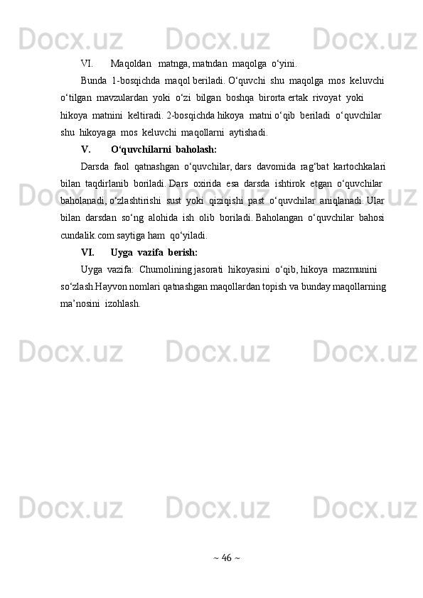 VI. Maqoldan   matnga, matndan  maqolga  o‘yini. 
Bunda  1-bosqichda  maqol beriladi. O‘quvchi  shu  maqolga  mos  keluvchi  
o‘tilgan  mavzulardan  yoki  o‘zi  bilgan  boshqa  birorta ertak  rivoyat  yoki  
hikoya  matnini  keltiradi. 2-bosqichda hikoya  matni o‘qib  beriladi  o‘quvchilar  
shu  hikoyaga  mos  keluvchi  maqollarni  aytishadi. 
V. O‘quvchilarni  baholash: 
Darsda  faol  qatnashgan  o‘quvchilar, dars  davomida  rag‘bat  kartochkalari  
bilan  taqdirlanib  boriladi. Dars  oxirida  esa  darsda  ishtirok  etgan  o‘quvchilar  
baholanadi, o‘zlashtirishi  sust  yoki  qiziqishi  past  o‘quvchilar  aniqlanadi. Ular  
bilan  darsdan  so‘ng  alohida  ish  olib  boriladi. Baholangan  o‘quvchilar  bahosi  
cundalik.com saytiga ham  qo‘yiladi. 
VI. Uyga  vazifa  berish: 
Uyga  vazifa:  Chumolining jasorati  hikoyasini  o‘qib, hikoya  mazmunini 
so‘zlash.Hayvon nomlari qatnashgan maqollardan topish va bunday maqollarning  
ma’nosini  izohlash. 
~  46  ~ 