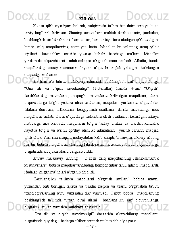     XULOSA  
Xulosa   qilib   aytadigan   bo‘lsak,   xalqimizda   ta’lim   har   doim   tarbiya   bilan
uzviy   bog‘lanib   kelingan.   Shuning   uchun   ham   maktab   darsliklarimiz,   jumladan,
boshlang‘ich sinf darsliklari   ham ta’lim, ham tarbiya bera oladigan qilib tuzilgan.
bunda   xalq   maqollarining   ahamiyati   katta.   Maqollar   bu   xalqning   uzoq   yillik
tajribasi,   kuzatishlari   asosida   yuzaga   kelishi   barchaga   ma’lum.   Maqollar
yordamida   o‘quvchilarni     odob-axloqqa   o‘rgatish   oson   kechadi.   Albatta,   bunda
maqollardagi   asosiy   mazmun-mohiyatni   o‘quvchi   anglab   yetsagina   ko‘zlangan
maqsadga erishamiz. 
Biz   ham   o‘z   bitiruv   malakaviy   ishimizda   boshlang‘ich   sinf   o‘quvchilariga
“Ona   tili   va   o‘qish   savodxonligi”   (1-3-sinflar)   hamda   4-sinf   “O‘qish”
darsliklaridagi   mavzularni,   aniqrog‘i     mavzularda   keltirilgan   maqollarni,   ularni
o‘quvchilarga   to‘g‘ri   yetkaza   olish   usullarini,   maqollar     yordamida   o‘quvchilar
fikrlash   doirasini,   tafakkurini   kengaytirish   usullarini,   darsda   mavzularga   mos
maqollarni  tanlab, ularni  o‘quvchiga tushuntira olish usullarini, keltirilgan hikoya
matnlarga   mos   keluvchi   maqollarni   to‘g‘ri   tanlay   olishni   va   ulardan   kundalik
hayotda   to‘g‘ri   va   o‘rinli   qo‘llay   olish   ko‘nikmalarini     yoritib   berishni   maqsad
qilib  oldik.  Ana   shu   maqsad   mohiyatidan   kelib  chiqib,   bitiruv   malakaviy  ishning
har   bir   bobida   maqollarni,   ularning   leksik-semantik   xususiyatlarini   o‘quvchilarga
o‘rgatishda aniq vazifalarni belgilab oldik. 
Bitiruv   malakaviy   ishning     “O‘zbek   xalq   maqollarining   leksik-semantik
xususiyatlari”  bobida maqollar tarkibidagi komponentlar tahlil qilindi, maqollarda
ifodalab kelgan ma’nolari o‘rganib chiqildi.  
“Boshlang‘ich   ta’limda   maqollarni   o‘rgatish   usullari”   bobida   mavzu
yuzasidan   olib   borilgan   tajriba   va   usullar   haqida   va   ularni   o‘rgatishda   ta’lim
texnologiyalarning   o‘rni   yuzasidan   fikr   yuritiladi.   Ushbu   bobda     maqollarning
boshlang‘ich   ta’limda   tutgan   o‘rni   ularni     boshlang‘ich   sinf   o‘quvchilariga
o‘rgatish usullari xususida mulohazalar yuritildi.  
“Ona   tili   va   o‘qish   savodxonligi”   darslarida   o‘quvchilarga   maqollarni
o‘rgatishda quyidagi jihatlarga e’tibor qaratish muhim deb o‘ylaymiz:
~  47  ~ 