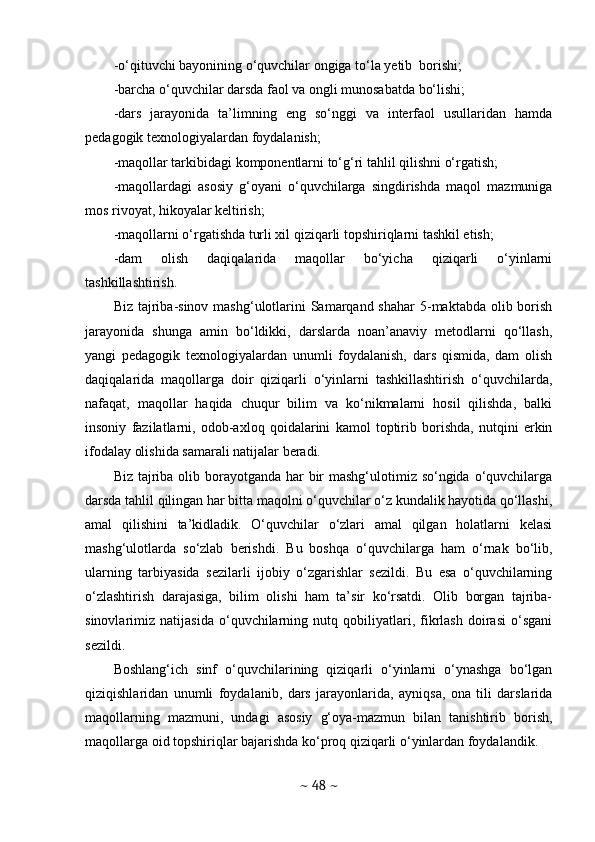 -o‘qituvchi bayonining o‘quvchilar ongiga to‘la yetib  borishi;
-barcha o‘quvchilar darsda faol va ongli munosabatda bo‘lishi;
-dars   jarayonida   ta’limning   eng   so‘nggi   va   interfaol   usullaridan   hamda
pedagogik texnologiyalardan foydalanish;
-maqollar tarkibidagi komponentlarni to‘g‘ri tahlil qilishni o‘rgatish;
-maqollardagi   asosiy   g‘oyani   o‘quvchilarga   singdirishda   maqol   mazmuniga
mos rivoyat, hikoyalar keltirish;
-maqollarni o‘rgatishda turli xil qiziqarli topshiriqlarni tashkil etish;
-dam   olish   daqiqalarida   maqollar   bo‘yicha   qiziqarli   o‘yinlarni
tashkillashtirish. 
Biz tajriba-sinov mashg‘ulotlarini  Samarqand shahar  5-maktabda  olib borish
jarayonida   shunga   amin   bo‘ldikki,   darslarda   noan’anaviy   metodlarni   qo‘llash,
yangi   pedagogik   texnologiyalardan   unumli   foydalanish,   dars   qismida,   dam   olish
daqiqalarida   maqollarga   doir   qiziqarli   o‘yinlarni   tashkillashtirish   o‘quvchilarda,
nafaqat,   maqollar   haqida   chuqur   bilim   va   ko‘nikmalarni   hosil   qilishda,   balki
insoniy   fazilatlarni,   odob-axloq   qoidalarini   kamol   toptirib   borishda,   nutqini   erkin
ifodalay olishida samarali natijalar beradi. 
Biz tajriba olib borayotganda har bir mashg‘ulotimiz so‘ngida o‘quvchilarga
darsda tahlil qilingan har bitta maqolni o‘quvchilar o‘z kundalik hayotida qo‘llashi,
amal   qilishini   ta’kidladik.   O‘quvchilar   o‘zlari   amal   qilgan   holatlarni   kelasi
mashg‘ulotlarda   so‘zlab   berishdi.   Bu   boshqa   o‘quvchilarga   ham   o‘rnak   bo‘lib,
ularning   tarbiyasida   sezilarli   ijobiy   o‘zgarishlar   sezildi.   Bu   esa   o‘quvchilarning
o‘zlashtirish   darajasiga,   bilim   olishi   ham   ta’sir   ko‘rsatdi.   Olib   borgan   tajriba-
sinovlarimiz   natijasida   o‘quvchilarning   nutq   qobiliyatlari,   fikrlash   doirasi   o‘sgani
sezildi. 
Boshlang‘ich   sinf   o‘quvchilarining   qiziqarli   o‘yinlarni   o‘ynashga   bo‘lgan
qiziqishlaridan   unumli   foydalanib,   dars   jarayonlarida,   ayniqsa,   ona   tili   darslarida
maqollarning   mazmuni,   undagi   asosiy   g‘oya-mazmun   bilan   tanishtirib   borish,
maqollarga oid topshiriqlar bajarishda ko‘proq qiziqarli o‘yinlardan foydalandik. 
~  48  ~ 