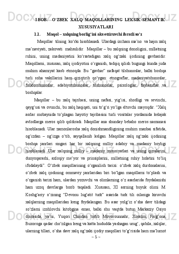 I BOB.    O‘ZBEK  XALQ  MAQOLLARINING  LEKSIK-SEMANTIK
XUSUSIYATLARI
1.1. Maqol – xalqning borlig‘ini aks ettiruvchi ibratli so‘z
 Maqollar  tilning  ko‘rki hisoblanadi. Ulardagi ixcham ma’no  va hajm xalq
ma’naviyati, zakovati   mahsulidir.   Maqollar – bu xalqning donoligini, millatning
ruhini,   uning   madaniyatini   ko‘rsatadigan   xalq   og‘zaki   ijodining   gavharidir.
Maqollarni, xususan,  xalq ijodiyotini  o‘rganish, tadqiq qilish  bugungi  kunda juda
muhim   ahamiyat   kasb   etmoqda.   Bu   “gavhar”   nafaqat   tilshunoslar,   balki   boshqa
turli   soha   vakillarini   ham   qiziqtirib   qo‘ygan:   etnograflar,   madaniyatshunoslar,
folklorshunoslar,   adabiyotshunoslar,   tilshunoslar,   psixologlar,   faylasuflar   va
boshqalar. 
Maqollar   –   bu   xalq   tajribasi,   uning   nafasi,   yig‘isi,   shodligi   va   sevinchi,
qayg‘usi va ovunchi, bu xalq haqiqati, uni to‘g‘ri yo‘lga eltuvchi mayoqdir. “Xalq
asrlar   mobaynida   to‘plagan   hayotiy   tajribasini   turli   vositalar   yordamida   kelajak
avlodlarga   meros   qilib   qoldiradi.   Maqollar   ana   shunday   bebaho   meros   namunasi
hisoblanadi.   Ular   zamonlarosha   xalq   donishmandligining  muhim   manbai   sifatida,
og‘izdan   –   og‘izga   o‘tib,   sayqallanib   kelgan.   Maqollar   xalq   og‘zaki   ijodining
boshqa   janrlari   singari   har   bir   xalqning   milliy   adabiy   va   madaniy   boyligi
hisoblanadi.   Ular   xalqning   milliy   –   madaniy   xususiyatlari   va   uning   qirralarini,
dunyoqarashi,   axloqiy   me’yor   va   prinsiplarini,   millatning   ruhiy   holatini   to‘liq
ifodalaydi”.   O‘zbek   maqollarining   o‘rganilish   tarixi:   o‘zbek   xalq   durdonalarini,
o‘zbek   xalq   ijodining   ommaviy   janrlaridan   biri   bo‘lgan   maqollarni   to‘plash   va
o‘rganish  tarixi  ham, ulardan yozuvchi  va olimlarning o‘z asarlarida  foydalanishi
ham   uzoq   davrlarga   borib   taqaladi.   Xususan,   XI   asrning   buyuk   olimi   M.
Koshg‘ariy   o‘zining   “Devonu   lug‘atit   turk”   asarida   turk   tili   oilasiga   kiruvchi
xalqlarning   maqollaridan   keng   foydalangan.   Bu   asar   yolg‘iz   o‘sha   davr   tilidagi
so‘zlarni   izohlovchi   kitobgina   emas,   balki   shu   vaqtda   butun   Markaziy   Osiyo
doirasida,   ya’ni,   Yuqori   Chindan   tortib   Movorounnahr,   Xorazm,   Farg‘ona,
Buxoroga qadar cho‘zilgan keng va katta hududda yashagan urug‘, qabila, xalqlar,
ularning tillari, o‘sha davr xalq og‘zaki ijodiy maqollari to‘g‘risida ham ma’lumot
~  5  ~ 