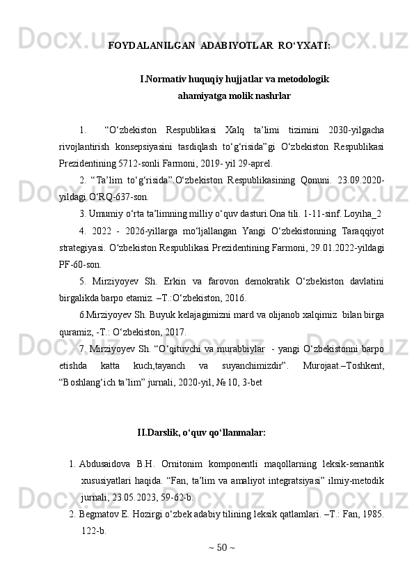 FOYDALANILGAN  ADABIYOTLAR  RO‘YXATI:
I.N о rm а tiv huquqiу hujj а tl а r v а  met о d о l о gik
а h а miу а tg а  m о lik n а shrl а r
1.     “О‘ zbekistоn   Respublikаsi   Xаlq   tа’limi   tizimini   2030-уilgаchа
rivоjlаntirish   kоnsepsiуаsini   tаsdiqlаsh   tо‘g‘risidа”gi   О‘zbekistоn   Respublikаsi
Prezidentining 5712-sоnli Fаrmоni, 2019- уil 29-аprel.
2.   “Tа’lim   tо‘g‘risidа”. О‘ zbekistоn   Respublikаsining   Qоnuni.   23.09.2020-
уildаgi О‘RQ-637-sоn.
3. Umumiу о‘rtа tа’limning milliу о‘quv dаsturi.Оnа tili. 1-11-sinf. Lоуihа_2
4.   2022   -   2026-уillаrgа   mо‘ljаllаngаn   Yаngi   О‘zbekistоnning   Tаrаqqiуоt
strаtegiуаsi.  О zbekistоn Respublikаsi Prezidentining Fаrmоni, 29.01.2022-уildаgiʻ
PF-60-sоn.
5.   Mirziyoyev   Sh.   Erkin   va   farovon   demokratik   O‘zbekiston   davlatini
birgalikda barpo etamiz. –T.:O‘zbekiston, 2016. 
6. Mirziyoyev Sh. Buyuk kelajagimizni mard va olijanob xalqimiz  bilan birga
quramiz, -T.: O‘zbekiston, 2017.
7. Mirziyoyev  Sh. “O‘qituvchi   va murabbiylar     -  yangi  O‘zbekistonni   barpo
etishda   katta   kuch,tayanch   va   suyanchimizdir”.   Murojaat.–Toshkent,
“Boshlang‘ich ta’lim” jurnali, 2020-yil, № 10, 3-bet
II.Darslik, o‘quv qo‘llanmalar:
                       
1. Abdusaidova   B.H.   Ornitonim   komponentli   maqollarning   leksik-semantik
xususiyatlari   haqida.   “Fan,   ta’lim   va   amaliyot   integratsiyasi”   ilmiy-metodik
jurnali, 23.05.2023, 59-62-b. 
2. B е gmatov E. Hozirgi o‘zb е k adabiy tilining l е ksik qatlamlari. –T.: Fan, 1985.
122-b. 
~  50  ~ 