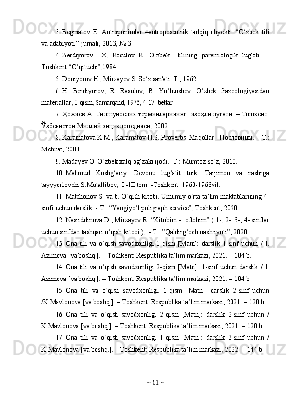 3. Begmatov   E.   Antroponimlar   –antroposentrik   tadqiq   obyekti.   “O‘zbek   tili
va adabiyoti’’ jurnali, 2013, № 3. 
4. Berdiyorov     X,   Rasulov   R.   O‘zbek     tilining   paremiologik   lug‘ati.   –
Toshkent “O‘qituchi”,1984
5. Doniyorov H., Mirzayеv S. So‘z san'ati. T., 1962.
6. H.   Berdiyorov,   R.   Rasulov,   B.   Yo‘ldoshev.   O‘zbek   frazeologiyasidan
materiallar,  I    qism, Samarqand, 1976, 4-17- betlar:
7. Ҳожиев   А .  Тилшунослик   терминларининг     изоҳли   луғати . –   Тошкент :
Ўзбекистон   Миллий   энциклопедияси , 2002.
8. Karamatova K.M., Karamatov H.S. Proverbs–Maqollar–  Пословицы . – T.:
Mehnat, 2000.
9. Madayev O. O‘zbek xalq og‘zaki ijodi. -T.: Mumtoz so‘z, 2010.
10. Mahmud   Koshg‘ariy.   Devonu   lug‘atit   turk.   Tarjimon   va   nashrga
tayyyorlovchi S.Mutallibov,  I -III tom. -Toshkent: 1960-1963yil.
11. Matchonov S. va b. O‘qish kitobi. Umumiy o‘rta ta’lim maktablarining 4-
sinfi uchun darslik. - T.: “Yangiyo‘l poligraph service”, Toshkent, 2020.
12. Nasriddinova D., Mirzayev R. “Kitobim -  oftobim” ( 1-, 2-, 3-, 4- sinflar
uchun sinfdan tashqari o‘qish kitobi ),  - T. :”Qaldirg‘och nashriyoti”, 2020.
13. Оnа   tili   vа   о‘qish   sаvоdxоnligi   1-qism   [Mаtn]:   dаrslik   1-sinf   uchun   /   I.
Аzimоvа [vа bоshq.]. – Tоshkent: Respublikа tа’lim mаrkаzi, 2021. – 104 b.
14. Оnа   tili   vа   о‘qish   sаvоdxоnligi   2-qism   [Mаtn]:   1-sinf   uchun   dаrslik   /   I.
Аzimоvа [vа bоshq.]. – Tоshkent: Respublikа tа’lim mаrkаzi, 2021. – 104 b
15. Оnа   tili   vа   о‘qish   sаvоdxоnligi.   1-qism   [Mаtn]:   dаrslik   2-sinf   uchun
/K.Mаvlоnоvа [vа bоshq.]. – Tоshkent: Respublikа tа’lim mаrkаzi, 2021. – 120 b
16. Оnа   tili   vа   о‘qish   sаvоdxоnligi   2-qism   [Mаtn]:   dаrslik   2-sinf   uchun   /
K.Mаvlоnоvа [vа bоshq.]. – Tоshkent: Respublikа tа’lim mаrkаzi, 2021. – 120 b
17. Оnа   tili   vа   о‘qish   sаvоdxоnligi   1-qism   [Mаtn]:   dаrslik   3-sinf   uchun   /
K.Mаvlоnоvа [vа bоshq.]. – Tоshkent: Respublikа tа’lim mаrkаzi, 2022. – 144 b.
~  51  ~ 