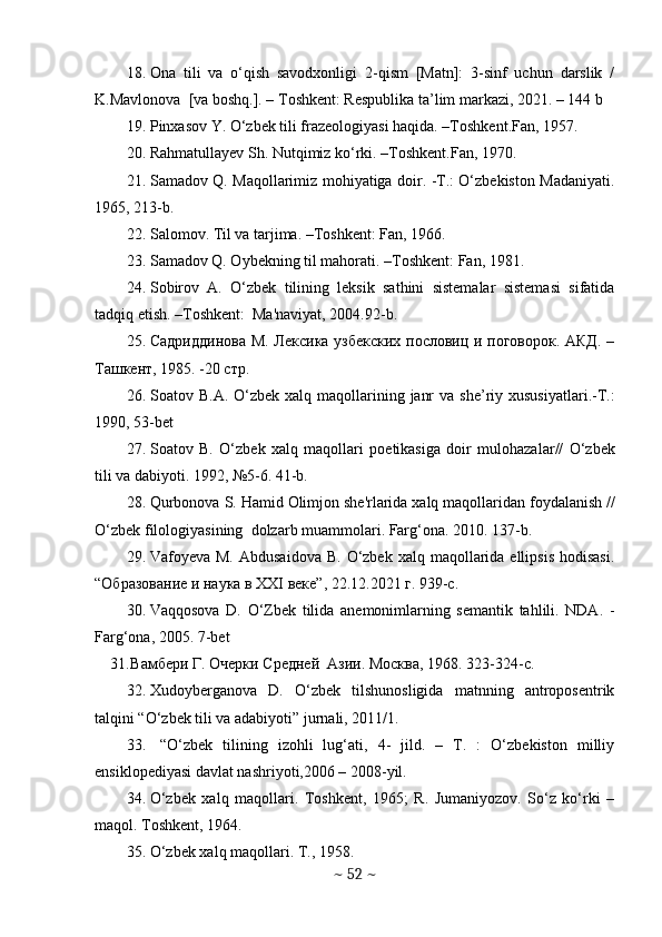 18. Оnа   tili   vа   о‘qish   sаvоdxоnligi   2-qism   [Mаtn]:   3-sinf   uchun   dаrslik   /
K.Mаvlоnоvа  [vа bоshq.]. – Tоshkent: Respublikа tа’lim mаrkаzi, 2021. – 144 b
19. Pinxasov Y. O‘zbek tili frazeologiyasi haqida. –Toshkent.Fan, 1957.
20. Rahmatullayev Sh. Nutqimiz ko‘rki. –Toshkent.Fan, 1970. 
21. Samadov Q. Maqollarimiz mohiyatiga doir. -T.: O‘zbekiston Madaniyati.
1965, 213-b.
22. Salomov. Til va tarjima. –Toshkent: Fan, 1966.
23. Samadov Q. Oybekning til mahorati. –Toshkent: Fan, 1981.
24. Sobirov   A.   O‘zbеk   tilining   lеksik   sathini   sistеmalar   sistеmasi   sifatida
tadqiq etish. –Toshkеnt:  Ma'naviyat, 2004.92-b.
25. Садриддинова М. Лексика узбекских пословиц и поговорок. АКД. –
Ташкент, 1985. -20 стр.  
26. Soatov   B . A .   O‘zbek   xalq   maqollarining   janr   va   she ’ riy   xususiyatlari .- T .:
1990, 53- bet
27. Soatov   B .   O‘zb е k   xalq   maqollari   poetikasiga   doir   mulohazalar //   O‘zb е k
tili   va   dabiyoti .  1992, №5-6. 41-b.
28. Qurbonova   S .  Hamid   Olimjon   sh е' rlarida   xalq   maqollaridan   foydalanish  //
O‘zb е k   filologiyasining    dolzarb   muammolari .  Farg‘ona. 2010. 137-b.
29. Vafoyeva M.  Abdusaidova   B.  O‘zbek  xalq  maqollarida  ellipsis  hodisasi.
“ Образование и наука в ХХ I  веке ”, 22.12.2021  г . 939-c. 
30. Vaqqosova   D.   O‘Zbеk   tilida   anеmonimlarning   sеmantik   tahlili.   NDA.   -
Farg‘ona, 2005. 7-bet
31. Вамбери Г. Очерки Средней  Азии. Москва, 1968. 323-324- c .
32. Xudoyberganova   D.   O‘zbek   tilshunosligida   matnning   antroposentrik
talqini “O‘zbek tili va adabiyoti” jurnali, 2011/1.
33.   “O‘zbek   tilining   izohli   lug‘ati,   4-   jild.   –   T.   :   O‘zbekiston   milliy
ensiklopediyasi davlat nashriyoti,2006 – 2008-yil.
34. O‘zbek   xalq   maqollari.   Toshkent,   1965;   R.   Jumaniyozov.   So‘z   ko‘rki   –
maqol. Toshkent, 1964.
35. O‘zbеk xalq maqollari. T., 1958. 
~  52  ~ 