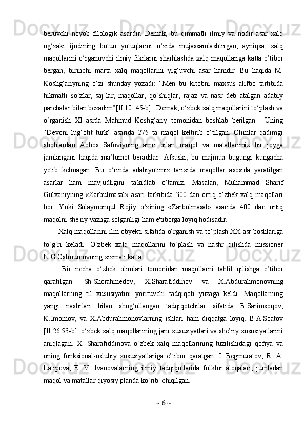 beruvchi   noyob   filologik   asardir.   Demak,   bu   qimmatli   ilmiy   va   nodir   asar   xalq
og‘zaki   ijodining   butun   yutuqlarini   o‘zida   mujassamlashtirgan,   ayniqsa,   xalq
maqollarini  o‘rganuvchi  ilmiy fikrlarni   sharhlashda xalq maqollariga katta e’tibor
bergan,   birinchi   marta   xalq   maqollarini   yig‘uvchi   asar   hamdir.   Bu   haqida   M.
Koshg‘ariyning   o‘zi   shunday   yozadi:   “Men   bu   kitobni   maxsus   alifbo   tartibida
hikmatli   so‘zlar,   saj’lar,   maqollar,   qo‘shiqlar,   rajaz   va   nasr   deb   atalgan   adabiy
parchalar bilan bezadim”[II.10. 45-b].  Demak, o‘zbek xalq maqollarini to‘plash va
o‘rganish   XI   asrda   Mahmud   Koshg‘ariy   tomonidan   boshlab   berilgan.     Uning
“Devoni   lug‘otit   turk”   asarida   275   ta   maqol   keltirib   o‘tilgan.   Olimlar   qadimgi
shohlardan   Abbos   Safoviyning   amri   bilan   maqol   va   matallarimiz   bir   joyga
jamlangani   haqida   ma’lumot   beradilar.   Afsuski,   bu   majmua   bugungi   kungacha
yetib   kelmagan.   Bu   o‘rinda   adabiyotimiz   tarixida   maqollar   asosida   yaratilgan
asarlar   ham   mavjudligini   ta'kidlab   o‘tamiz.   Masalan,   Muhammad   Sharif
Gulxaniyning   «Zarbulmasal»   asari   tarkibida   300   dan   ortiq   o‘zbek   xalq   maqollari
bor.   Yoki   Sulaymonqul   Rojiy   o‘zining   «Zarbulmasal»   asarida   400   dan   ortiq
maqolni she'riy vaznga solganligi ham e'tiborga loyiq hodisadir.
Xalq maqollarini ilm obyekti sifatida o‘rganish va to‘plash XX asr boshlariga
to‘g‘ri   keladi.   O‘zbek   xalq   maqollarini   to‘plash   va   nashr   qilishda   missioner
N.G.Ostroumovning xizmati katta. 
Bir   necha   o‘zbek   olimlari   tomonidan   maqollarni   tahlil   qilishga   e’tibor
qaratilgan.   Sh.Shorahmedov,   X.Sharafiddinov   va   X.Abdurahmonovning
maqollarning   til   xususiyatini   yorituvchi   tadqiqoti   yuzaga   keldi.   Maqollarning
yangi   nashrlari   bilan   shug‘ullangan   tadqiqotchilar   sifatida   B.Sarimsoqov,
K.Imomov,   va   X.Abdurahmonovlarning   ishlari   ham   diqqatga   loyiq.   B.A.Soatov
[II.26.53-b]  o‘zbek xalq maqollarining janr xususiyatlari va she’riy xususiyatlarini
aniqlagan.   X.   Sharafiddinova   o‘zbek   xalq   maqollarining   tuzilishidagi   qofiya   va
uning   funksional-uslubiy   xususiyatlariga   e’tibor   qaratgan.   I.   Begmuratov,   R.   A.
Latipova,   E.   V.   Ivanovalarning   ilmiy   tadqiqotlarida   folklor   aloqalari,   jumladan
maqol va matallar qiyosiy planda ko‘rib  chiqilgan. 
~  6  ~ 