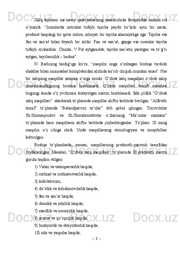 Xalq   tajribasi   ma’naviy   qadriyatlarning   yaratilishida   favqulodda   muhim   rol
o‘ynaydi.   “Insonlarda   xotiralar   tufayli   tajriba   paydo   bo‘ladi:   ayni   bir   narsa,
predmet haqidagi bir qator xotira, nihoyat, bir tajriba ahamiyatiga ega. Tajriba esa
fan   va   san’at   bilan   deyarli   bir   xildir.   Fan   va   san’at,   gapga   esa   insonlar   tajriba
tufayli   erishadilar.   Chunki,   V.Pol   aytganidek,   tajriba   san’atni   yaratgan   va   to‘g‘ri
aytgan, tajribasizlik – hodisa”. 
N.   Barlining   tasdig‘iga   ko‘ra,   “maqolni   unga   o‘xshagan   boshqa   turdosh
shakllar bilan munosabat kompleksidan alohida ko‘rib chiqish mumkin emas”. Har
bir   xalqning   maqollar   zaxirasi   o‘ziga   xosdir.   O‘zbek   xalq   maqollari   o‘zbek   xalqi
donishmandligining   hosilasi   hisoblanadi.   O‘zbek   maqollari   tasnifi   masalasi
bugungi kunda o‘z yechimini kutayotgan mavzu hisoblanadi. Ikki jildlik “O‘zbek
xalq maqollari”  akademik to‘plamida maqollar alifbo tartibida berilgan. “Alfavitli
tasnif”   to‘plamda   “Balandparvoz   so‘zlar”   deb   qabul   qilingan.   Tuzuvchilar
Sh.Shomaqsudov   va   Sh.Shorahmedovlar   o‘zlarining   “Ma’nolar   maxzani”
to‘plamida   ham   maqollarni   alifbo   tartibida   joylashtirganlar.   To‘plam   20   ming
maqolni   o‘z   ichiga   oladi.   Unda   maqollarning   etimologiyasi   va   muqobillari
keltirilgan. 
Boshqa   to‘plamlarda,   asosan,   maqollarning   predmetli-mavzuli   tasnifidan
foydalanilgan.  Masalan,  “O‘zbek xalq maqollari” to‘plamida  30 predmetli  mavzu
guruhi taqdim etilgan: 
1) Vatan va vatanparvarlik haqida; 
2) mehnat va mehnatsevarlik haqida; 
3) kollektivizm; 
4) do‘stlik va kelishmovchilik haqida; 
5) fan va san’at haqida; 
6) donolik va johillik haqida; 
7) mardlik va insoniylik haqida; 
8) jasorat va qo‘rqoqlik haqida; 
9) hushyorlik va ehtiyotkorlik haqida; 
10) oila va yaqinlar haqida; 
~  7  ~ 