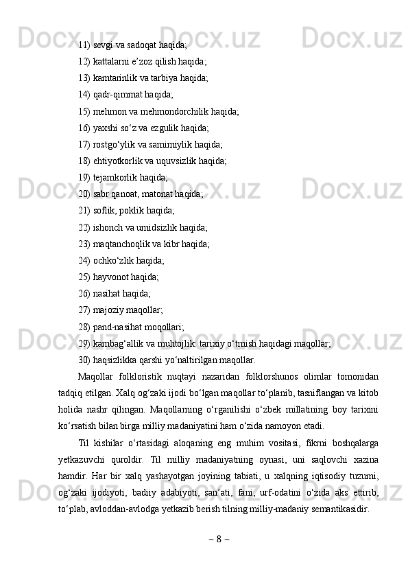 11) sevgi va sadoqat haqida; 
12) kattalarni e’zoz qilish haqida; 
13) kamtarinlik va tarbiya haqida; 
14) qadr-qimmat haqida; 
15) mehmon va mehmondorchilik haqida; 
16) yaxshi so‘z va ezgulik haqida; 
17) rostgo‘ylik va samimiylik haqida; 
18) ehtiyotkorlik va uquvsizlik haqida; 
19) tejamkorlik haqida; 
20) sabr qanoat, matonat haqida; 
21) soflik, poklik haqida; 
22) ishonch va umidsizlik haqida; 
23) maqtanchoqlik va kibr haqida; 
24) ochko‘zlik haqida; 
25) hayvonot haqida; 
26) nasihat haqida; 
27) majoziy maqollar; 
28) pand-nasihat moqollari; 
29) kambag‘allik va muhtojlik: tarixiy o‘tmish haqidagi maqollar; 
30) haqsizlikka qarshi yo‘naltirilgan maqollar.
Maqollar   folkloristik   nuqtayi   nazaridan   folklorshunos   olimlar   tomonidan
tadqiq etilgan. Xalq og‘zaki ijodi bo‘lgan maqollar to‘planib, tasniflangan va kitob
holida   nashr   qilingan.   Maqollarning   o‘rganilishi   o‘zbek   millatining   boy   tarixini
ko‘rsatish bilan birga milliy madaniyatini ham o‘zida namoyon etadi. 
Til   kishilar   o‘rtasidagi   aloqaning   eng   muhim   vositasi,   fikrni   boshqalarga
yetkazuvchi   quroldir.   Til   milliy   madaniyatning   oynasi,   uni   saqlovchi   xazina
hamdir.   Har   bir   xalq   yashayotgan   joyining   tabiati,   u   xalqning   iqtisodiy   tuzumi,
og‘zaki   ijodiyoti,   badiiy   adabiyoti,   san’ati,   fani,   urf-odatini   o‘zida   aks   ettirib,
to‘plab, avloddan-avlodga yetkazib berish tilning milliy-madaniy semantik asidir.
~  8  ~ 
