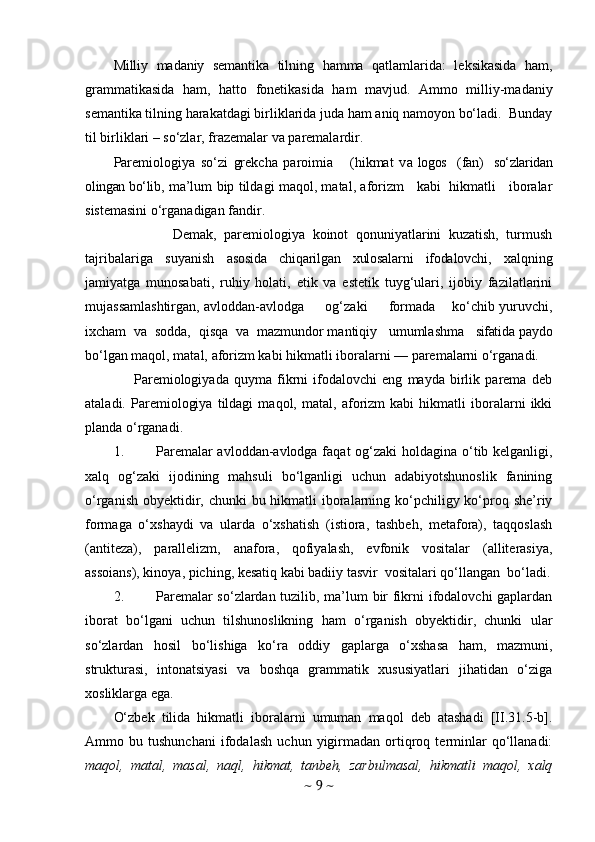 Milliy   madaniy   semantika   tilning   hamma   qatlamlarida:   leksikasida   ham,
grammatikasida   ham,   hatto   fonetikasida   ham   mavjud.   Ammo   milliy-madaniy
semantika tilning harakatdagi birliklarida juda ham aniq namoyon bo‘ladi.  Bunday
til birliklari – so‘zlar, frazemalar va paremalardir.
Paremiologiya   so‘zi   grekcha   paroimia       (hikmat   v a  logos     (fan)     so‘zlaridan
olingan bo‘lib , ma’lum bip tildagi maqol, matal, aforizm     kabi   hikmatli     iboralar
sistemasini o‘rganadigan fandir.
                Demak,   paremiologiya   koinot   qonuniyatlarini   kuzatish,   turmush
tajribalariga   suyanish   asosida   chiqarilgan   xulosalarni   ifodalovchi ,   xalqning
jamiyatga   munosabati,   ruhiy   holati,   etik   va   estetik   tuyg‘ulari,   ijobiy   fazilatlarini
mujassamlashtirgan, avloddan-avlodga       og‘zaki       formada      ko‘chib yuruvchi,
ixcham  va  sodda,  qisqa  va  mazmundor mantiqiy   umumlashma    sifati da paydo
bo‘lgan maqol, matal, aforizm kabi hikmatli iboralarni — paremalarni o‘rganadi.
        Paremiologiyada   quyma   fikrni   ifodalovchi   eng   mayda   birlik   parema   deb
ataladi.   Paremiologiya   tildagi   maqol,   matal,   aforizm   kabi   hikmatli   iboralarni   ikki
planda o‘rganadi.
1. Paremalar  avloddan-avlodga faqat  og‘zaki  holdagina o‘tib kelganligi,
xalq   og‘zaki   ijodining   mahsuli   bo‘lganligi   uchun   adabiyotshunoslik   fanining
o‘rganish obyektidir, chunki  bu hikmatli iboralarning ko‘pchiligy ko‘proq she’riy
formaga   o‘xshaydi   va   ularda   o‘xshatish   (istiora,   tashbeh,   metafora),   taqqoslash
(antiteza),   parallelizm,   anafora,   qofiyalash,   evfonik   vositalar   (alliterasiya,
assoians), kinoya, piching, kesatiq kabi badiiy tasvir  vositalari qo‘llangan  bo‘ladi.
2. Paremalar so‘zlardan tuzilib, ma’lum bir fikrni ifodalovchi gaplardan
iborat   bo‘lgani   uchun   tilshunoslikning   ham   o‘rganish   obyektidir,   chunki   ular
so‘zlardan   hosil   bo‘lishiga   ko‘ra   oddiy   gaplarga   o‘xshasa   ham,   mazmuni,
strukturasi,   intonatsiyasi   va   boshqa   grammatik   xususiyatlari   jihatidan   o‘ziga
xosliklarga ega.
O‘zbek   tilida   hikmatli   iboralarni   umuman   maqol   deb   atashadi   [II.31.5-b] .
Ammo   bu   tushunchani   ifodalash   uchun   yigirmadan   ortiqroq   terminlar   qo‘llanadi:
maqol,   matal,   masal,   naql,   hikmat,   tanbeh,   zarbulmasal,   hikmatli   maqol,   xalq
~  9  ~ 
