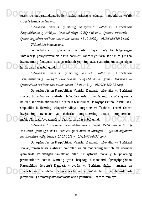 tuzish   uchun   ajratiladigan   budjet   mablag‘larining   cheklangan   miqdorlarini   ko‘rib
chiqadi hamda tasdiqlaydi;
(28-modda   birinchi   qismining   to‘qqizinchi   xatboshisi   O‘zbekiston
Respublikasining   2020-yil   30-dekabrdagi   O‘RQ-660-sonli   Qonuni   tahririda   —
Qonun hujjatlari ma’lumotlari milliy bazasi, 31.12.2020-y., 03/20/660/1682-son)
Oldingi   tahrirga   qarang.
qonunchilikda   belgilanadigan   alohida   soliqlar   bo‘yicha   belgilangan
stavkalarga   pasaytiruvchi   va   oshib   boruvchi   koeffitsiyentlarni   kiritish   to‘g‘risida
hududlarning   faoliyatni   amalga   oshirish   joyining   xususiyatlarini   inobatga   olgan
holda qarorlar qabul qiladi.
(28-modda   birinchi   qismining   o‘ninchi   xatboshisi   O‘zbekiston
Respublikasining   2021-yil   21-apreldagi   O‘RQ-683-sonli   Qonuni   tahririda   —
Qonunchilik ma’lumotlari milliy bazasi, 21.04.2021-y., 03/21/683/0375-son)
Qoraqalpog‘iston   Respublikasi   Vazirlar   Kengashi,   viloyatlar   va   Toshkent
shahar,   tumanlar   va   shaharlar   hokimlari   ushbu   moddaning   birinchi   qismida
ko‘rsatilgan vakolatlar bilan bir qatorda tegishincha Qoraqalpog‘iston Respublikasi
respublika   budjetining,   viloyatlar   viloyat   budjetlari   va   Toshkent   shahri   shahar
budjetining,   tumanlar   va   shaharlar   budjetlarining   zaxira   jamg‘armalari
mablag‘laridan foydalanish to‘g‘risida qarorlar qabul qiladi.
(28-modda   O‘zbekiston   Respublikasining   2017-yil   29-dekabrdagi   O‘RQ-
454-sonli   Qonuniga   asosan   ikkinchi   qism   bilan   to‘ldirilgan   —   Qonun   hujjatlari
ma’lumotlari milliy bazasi, 01.01.2018-y., 03/18/454/0493-son)
Qoraqalpog‘iston   Respublikasi   Vazirlar   Kengashi,   viloyatlar   va   Toshkent
shahar,   tumanlar   va   shaharlar   hokimlari   ushbu   moddaning   birinchi   va   ikkinchi
qismlarida   ko‘rsatilgan   vakolatlar   bilan   bir   qatorda   mahalliy   budjetlarning
parametrlarini   hamda   ularning   ijrosi   haqidagi   hisobotlarni   Qoraqalpog‘iston
Respublikasi   Jo‘qorg‘i   Kengesi,   viloyatlar   va   Toshkent   shahar,   tumanlar   va
shaharlar xalq deputatlari Kengashlari tomonidan ko‘rib chiqish hamda tasdiqlash
jarayonining ommaviy axborot vositalarida yoritilishini ham ta’minlaydi.
11