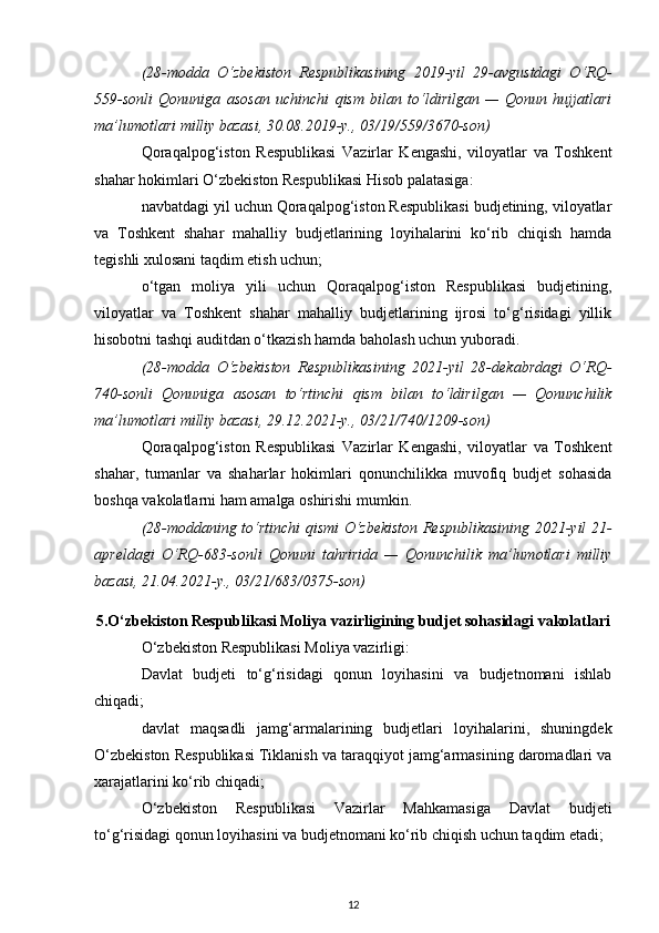 (28-modda   O‘zbekiston   Respublikasining   2019-yil   29-avgustdagi   O‘RQ-
559-sonli   Qonuniga   asosan   uchinchi   qism   bilan   to‘ldirilgan   —   Qonun   hujjatlari
ma’lumotlari milliy bazasi, 30.08.2019-y., 03/19/559/3670-son)
Qoraqalpog‘iston   Respublikasi   Vazirlar   Kengashi,   viloyatlar   va   Toshkent
shahar hokimlari O‘zbekiston Respublikasi Hisob palatasiga:
navbatdagi yil uchun Qoraqalpog‘iston Respublikasi budjetining, viloyatlar
va   Toshkent   shahar   mahalliy   budjetlarining   loyihalarini   ko‘rib   chiqish   hamda
tegishli xulosani taqdim etish uchun;
o‘tgan   moliya   yili   uchun   Qoraqalpog‘iston   Respublikasi   budjetining,
viloyatlar   va   Toshkent   shahar   mahalliy   budjetlarining   ijrosi   to‘g‘risidagi   yillik
hisobotni tashqi auditdan o‘tkazish hamda baholash uchun yuboradi.
(28-modda   O‘zbekiston   Respublikasining   2021-yil   28-dekabrdagi   O‘RQ-
740-sonli   Qonuniga   asosan   to‘rtinchi   qism   bilan   to‘ldirilgan   —   Qonunchilik
ma’lumotlari milliy bazasi, 29.12.2021-y., 03/21/740/1209-son)
Qoraqalpog‘iston   Respublikasi   Vazirlar   Kengashi,   viloyatlar   va   Toshkent
shahar,   tumanlar   va   shaharlar   hokimlari   qonunchilikka   muvofiq   budjet   sohasida
boshqa vakolatlarni ham amalga oshirishi mumkin.
(28-moddaning to‘rtinchi qismi O‘zbekiston Respublikasining 2021-yil 21-
apreldagi   O‘RQ-683-sonli   Qonuni   tahririda   —   Qonunchilik   ma’lumotlari   milliy
bazasi, 21.04.2021-y., 03/21/683/0375-son)
5.O‘zbekiston Respublikasi Moliya vazirligining budjet sohasidagi vakolatlari
O‘zbekiston Respublikasi Moliya vazirligi:
Davlat   budjeti   to‘g‘risidagi   qonun   loyihasini   va   budjetnomani   ishlab
chiqadi; 
davlat   maqsadli   jamg‘armalarining   budjetlari   loyihalarini,   shuningdek
O‘zbekiston Respublikasi Tiklanish va taraqqiyot jamg‘armasining daromadlari va
xarajatlarini ko‘rib chiqadi; 
O‘zbekiston   Respublikasi   Vazirlar   Mahkamasiga   Davlat   budjeti
to‘g‘risidagi qonun loyihasini va budjetnomani ko‘rib chiqish uchun taqdim etadi; 
12