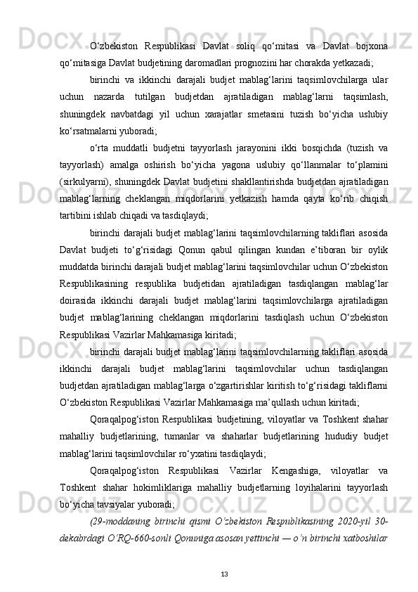O‘zbekiston   Respublikasi   Davlat   soliq   qo‘mitasi   va   Davlat   bojxona
qo‘mitasiga Davlat budjetining daromadlari prognozini har chorakda yetkazadi; 
birinchi   va   ikkinchi   darajali   budjet   mablag‘larini   taqsimlovchilarga   ular
uchun   nazarda   tutilgan   budjetdan   ajratiladigan   mablag‘larni   taqsimlash,
shuningdek   navbatdagi   yil   uchun   xarajatlar   smetasini   tuzish   bo‘yicha   uslubiy
ko‘rsatmalarni yuboradi; 
o‘rta   muddatli   budjetni   tayyorlash   jarayonini   ikki   bosqichda   (tuzish   va
tayyorlash)   amalga   oshirish   bo‘yicha   yagona   uslubiy   qo‘llanmalar   to‘plamini
(sirkulyarni), shuningdek Davlat  budjetini  shakllantirishda budjetdan ajratiladigan
mablag‘larning   cheklangan   miqdorlarini   yetkazish   hamda   qayta   ko‘rib   chiqish
tartibini ishlab chiqadi va tasdiqlaydi; 
birinchi darajali budjet mablag‘larini taqsimlovchilarning takliflari asosida
Davlat   budjeti   to‘g‘risidagi   Qonun   qabul   qilingan   kundan   e’tiboran   bir   oylik
muddatda birinchi darajali budjet mablag‘larini taqsimlovchilar uchun O‘zbekiston
Respublikasining   respublika   budjetidan   ajratiladigan   tasdiqlangan   mablag‘lar
doirasida   ikkinchi   darajali   budjet   mablag‘larini   taqsimlovchilarga   ajratiladigan
budjet   mablag‘larining   cheklangan   miqdorlarini   tasdiqlash   uchun   O‘zbekiston
Respublikasi Vazirlar Mahkamasiga kiritadi; 
birinchi darajali budjet mablag‘larini taqsimlovchilarning takliflari asosida
ikkinchi   darajali   budjet   mablag‘larini   taqsimlovchilar   uchun   tasdiqlangan
budjetdan ajratiladigan mablag‘larga o‘zgartirishlar kiritish to‘g‘risidagi takliflarni
O‘zbekiston Respublikasi Vazirlar Mahkamasiga ma’qullash uchun kiritadi; 
Qoraqalpog‘iston   Respublikasi   budjetining,   viloyatlar   va   Toshkent   shahar
mahalliy   budjetlarining,   tumanlar   va   shaharlar   budjetlarining   hududiy   budjet
mablag‘larini taqsimlovchilar ro‘yxatini tasdiqlaydi; 
Qoraqalpog‘iston   Respublikasi   Vazirlar   Kengashiga,   viloyatlar   va
Toshkent   shahar   hokimliklariga   mahalliy   budjetlarning   loyihalarini   tayyorlash
bo‘yicha tavsiyalar yuboradi;
(29-moddaning   birinchi   qismi   O‘zbekiston   Respublikasining   2020-yil   30-
dekabrdagi O‘RQ-660-sonli  Qonuniga  asosan yettinchi — o‘n birinchi xatboshilar
13