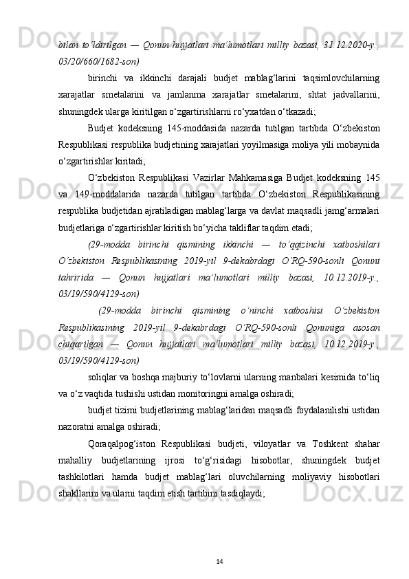 bilan   to‘ldirilgan   —   Qonun   hujjatlari   ma’lumotlari   milliy   bazasi,   31.12.2020-y.,
03/20/660/1682-son)
birinchi   va   ikkinchi   darajali   budjet   mablag‘larini   taqsimlovchilarning
xarajatlar   smetalarini   va   jamlanma   xarajatlar   smetalarini,   shtat   jadvallarini,
shuningdek ularga kiritilgan o‘zgartirishlarni ro‘yxatdan o‘tkazadi; 
Budjet   kodeksning   145-moddasida   nazarda   tutilgan   tartibda   O‘zbekiston
Respublikasi respublika budjetining xarajatlari yoyilmasiga moliya yili mobaynida
o‘zgartirishlar kiritadi; 
O‘zbekiston   Respublikasi   Vazirlar   Mahkamasiga   Budjet   kodeksning   145
va   149-moddalarida   nazarda   tutilgan   tartibda   O‘zbekiston   Respublikasining
respublika budjetidan ajratiladigan mablag‘larga va davlat maqsadli jamg‘armalari
budjetlariga o‘zgartirishlar kiritish bo‘yicha takliflar taqdim etadi;
(29-modda   birinchi   qismining   ikkinchi   —   to‘qqizinchi   xatboshilari
O‘zbekiston   Respublikasining   2019-yil   9-dekabrdagi   O‘RQ-590-sonli   Qonuni
tahririda   —   Qonun   hujjatlari   ma’lumotlari   milliy   bazasi,   10.12.2019-y.,
03/19/590/4129-son)
  (29-modda   birinchi   qismining   o‘ninchi   xatboshisi   O‘zbekiston
Respublikasining   2019-yil   9-dekabrdagi   O‘RQ-590-sonli   Qonuniga   asosan
chiqarilgan   —   Qonun   hujjatlari   ma’lumotlari   milliy   bazasi,   10.12.2019-y.,
03/19/590/4129-son)
soliqlar va boshqa majburiy to‘lovlarni ularning manbalari kesimida to‘liq
va o‘z vaqtida tushishi ustidan monitoringni amalga oshiradi;
budjet tizimi budjetlarining mablag‘laridan maqsadli foydalanilishi ustidan
nazoratni amalga oshiradi;
Qoraqalpog‘iston   Respublikasi   budjeti,   viloyatlar   va   Toshkent   shahar
mahalliy   budjetlarining   ijrosi   to‘g‘risidagi   hisobotlar,   shuningdek   budjet
tashkilotlari   hamda   budjet   mablag‘lari   oluvchilarning   moliyaviy   hisobotlari
shakllarini va ularni taqdim etish tartibini tasdiqlaydi;
14