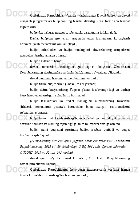 O‘zbekiston   Respublikasi   Vazirlar   Mahkamasiga   Davlat   budjeti   va   davlat
maqsadli   jamg‘armalari   budjetlarining   tegishli   davrdagi   ijrosi   to‘g‘risida   hisobot
taqdim etadi;
budjetdan tashqari maxsus hisobvaraqlarda zaxiralar tashkil etadi;
Davlat   budjetini   ijro   etish   jarayonida   unga   tushumlarni   ko‘paytirish
bo‘yicha qo‘shimcha zaxiralarni aniqlaydi; 
budjet   tashkilotlari   va   budjet   mablag‘lari   oluvchilarning   xarajatlarini
maqbullashtirishni amalga oshiradi;
budjet ssudalarini beradi;
davlat   tomonidan   mablag‘lar   jalb   qilish   bo‘yicha   O‘zbekiston
Respublikasining shartnomalari va davlat kafolatlarini ro‘yxatdan o‘tkazadi;
davlat qarzining hisobini va monitoringini yuritadi;
budjet tizimi budjetlarining kassa ijrosini yuritadi;
budjet   tizimi   budjetlarining   Yagona   g‘azna   hisobvarag‘idagi   va   boshqa
bank hisobvaraqlaridagi mablag‘larini boshqaradi;
budjet   tashkilotlari   va   budjet   mablag‘lari   oluvchilarning   tovarlarni
(ishlarni,   xizmatlarni)   yetkazib   beruvchilar   bilan   tuzilgan   shartnomalarini
ro‘yxatdan o‘tkazadi;
budjet tizimi budjetlarida mablag‘lar nazarda tutilgan yuridik yoki jismoniy
shaxslar nomidan va ularning topshirig‘iga ko‘ra to‘lovlarni amalga oshiradi;
budjet   tizimi   budjetlari   ijrosining   budjet   hisobini   yuritadi   va   budjet
hisobotini qabul qiladi;
(29-moddaning   birinchi   qismi   yigirma   beshinchi   xatboshisi   O‘zbekiston
Respublikasining   2015-yil   29-dekabrdagi   O‘RQ-396-sonli   Qonuni   tahririda   —
O‘R QHT, 2015-y., 52-son, 645-modda)
davlat   qarzi   bo‘yicha   xizmat   ko‘rsatadi,   O‘zbekiston   Respublikasining
davlat kafolatlarini bajaradi;
O‘zbekiston   Respublikasiga   kelayotgan   insonparvarlik   yordami   hamda
texnik ko‘maklashish mablag‘lari hisobini yuritadi;
15