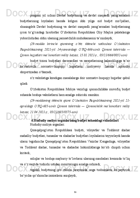 prognoz   yil   uchun   Davlat   budjetining   va   davlat   maqsadli   jamg‘armalari
budjetlarining   loyihalari   hamda   kelgusi   ikki   yilga   oid   budjet   mo‘ljallari,
shuningdek   Davlat   budjetining   va   davlat   maqsadli   jamg‘armalari   budjetlarining
ijrosi   to‘g‘risidagi   hisobotlar   O‘zbekiston   Respublikasi   Oliy   Majlisi   palatalariga
yuborilishidan oldin ularning jamoatchilik muhokamasini ta’minlaydi;
(29-modda   birinchi   qismining   o‘ttiz   ikkinchi   xatboshisi   O‘zbekiston
Respublikasining   2021-yil   14-yanvardagi   O‘RQ-666-sonli   Qonuni   tahririda   —
Qonun hujjatlari ma’lumotlari milliy bazasi, 15.01.2021-y., 03/21/666/0032-son)
budjet   tizimi   budjetlari   daromadlari   va   xarajatlarining   balansliligiga   ta’sir
ko‘rsatuvchi   normativ-huquqiy   hujjatlarni   moliyaviy   hamda   iqtisodiy
ekspertizadan o‘tkazadi;
o‘z vakolatiga kiradigan masalalarga doir normativ-huquqiy hujjatlar qabul
qiladi.
O‘zbekiston   Respublikasi   Moliya   vazirligi   qonunchilikka   muvofiq   budjet
sohasida boshqa vakolatlarni ham amalga oshirishi mumkin.
(29-moddaning   ikkinchi   qismi   O‘zbekiston   Respublikasining   2021-yil   21-
apreldagi   O‘RQ-683-sonli   Qonuni   tahririda   —   Qonunchilik   ma’lumotlari   milliy
bazasi, 21.04.2021-y., 03/21/683/0375-son)
6.Hududiy moliya organlarining budjet sohasidagi vakolatlari
Hududiy moliya organlari:
Qoraqalpog‘iston   Respublikasi   budjeti,   viloyatlar   va   Toshkent   shahar
mahalliy budjetlari, tumanlar va shaharlar budjetlari loyihalarini tayyorlaydi hamda
ularni   tegishincha   Qoraqalpog‘iston   Respublikasi   Vazirlar   Kengashiga,   viloyatlar
va   Toshkent   shahar,   tumanlar   va   shaharlar   hokimliklariga   ko‘rib   chiqish   uchun
kiritadi;
soliqlar va boshqa majburiy to‘lovlarni ularning manbalari kesimida to‘liq
va o‘z vaqtida tushishi ustidan monitoringni amalga oshiradi;
tegishli   budjetning   ijro   etilishi   jarayonida   unga   tushumlarni   ko‘paytirish
bo‘yicha qo‘shimcha zaxiralarni aniqlaydi;
16