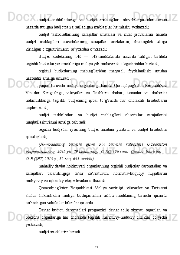 budjet   tashkilotlariga   va   budjet   mablag‘lari   oluvchilarga   ular   uchun
nazarda tutilgan budjetdan ajratiladigan mablag‘lar hajmlarini yetkazadi;
budjet   tashkilotlarining   xarajatlar   smetalari   va   shtat   jadvallarini   hamda
budjet   mablag‘lari   oluvchilarning   xarajatlar   smetalarini,   shuningdek   ularga
kiritilgan o‘zgartirishlarni ro‘yxatdan o‘tkazadi; 
Budjet   kodeksning   146   —   148-moddalarida   nazarda   tutilgan   tartibda
tegishli budjetlar parametrlariga moliya yili mobaynida o‘zgartirishlar kiritadi;
tegishli   budjetlarning   mablag‘laridan   maqsadli   foydalanilishi   ustidan
nazoratni amalga oshiradi;
yuqori   turuvchi   moliya   organlariga   hamda   Qoraqalpog‘iston   Respublikasi
Vazirlar   Kengashiga,   viloyatlar   va   Toshkent   shahar,   tumanlar   va   shaharlar
hokimliklariga   tegishli   budjetning   ijrosi   to‘g‘risida   har   choraklik   hisobotlarni
taqdim etadi;
budjet   tashkilotlari   va   budjet   mablag‘lari   oluvchilar   xarajatlarini
maqbullashtirishni amalga oshiradi;
tegishli   budjetlar   ijrosining   budjet   hisobini   yuritadi   va   budjet   hisobotini
qabul qiladi;
(30-moddaning   birinchi   qismi   o‘n   birinchi   xatboshisi   O‘zbekiston
Respublikasining   2015-yil   29-dekabrdagi   O‘RQ-396-sonli   Qonuni   tahririda   —
O‘R QHT, 2015-y., 52-son, 645-modda)
mahalliy davlat  hokimiyati organlarining tegishli  budjetlar  daromadlari  va
xarajatlari   balansliligiga   ta’sir   ko‘rsatuvchi   normativ-huquqiy   hujjatlarini
moliyaviy va iqtisodiy ekspertizadan o‘tkazadi.
Qoraqalpog‘iston   Respublikasi   Moliya   vazirligi,   viloyatlar   va   Toshkent
shahar   hokimliklari   moliya   boshqarmalari   ushbu   moddaning   birinchi   qismida
ko‘rsatilgan vakolatlar bilan bir qatorda:
Davlat   budjeti   daromadlari   prognozini   davlat   soliq   xizmati   organlari   va
bojxona   organlariga   har   chorakda   tegishli   ma’muriy-hududiy   birliklar   bo‘yicha
yetkazadi;
budjet ssudalarini beradi.
17
