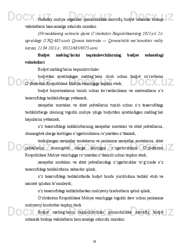 Hududiy   moliya   organlari   qonunchilikka   muvofiq   budjet   sohasida   boshqa
vakolatlarni ham amalga oshirishi mumkin.
(30-moddaning   uchinchi   qismi   O‘zbekiston   Respublikasining   2021-yil   21-
apreldagi   O‘RQ-683-sonli   Qonuni   tahririda   —   Qonunchilik   ma’lumotlari   milliy
bazasi, 21.04.2021-y., 03/21/683/0375-son)
Budjet   mablag‘larini   taqsimlovchilarning   budjet   sohasidagi
vakolatlari
Budjet mablag‘larini taqsimlovchilar:
budjetdan   ajratiladigan   mablag‘larni   olish   uchun   budjet   so‘rovlarini
O‘zbekiston Respublikasi Moliya vazirligiga taqdim etadi;
budjet   buyurtmalarini   tuzish   uchun   ko‘rsatkichlarni   va   materiallarni   o‘z
tasarrufidagi tashkilotlarga yetkazadi;
xarajatlar   smetalari   va   shtat   jadvallarini   tuzish   uchun   o‘z   tasarrufidagi
tashkilotlarga   ularning   tegishli   moliya   yiliga   budjetdan   ajratiladigan   mablag‘lari
hajmlarini yetkazadi;
o‘z   tasarrufidagi   tashkilotlarning   xarajatlar   smetalari   va   shtat   jadvallarini,
shuningdek ularga kiritilgan o‘zgartirishlarni ro‘yxatdan o‘tkazadi;
tasdiqlangan xarajatlar smetalarini va jamlanma xarajatlar smetalarini, shtat
jadvallarini,   shuningdek   ularga   kiritilgan   o‘zgartirishlarni   O‘zbekiston
Respublikasi Moliya vazirligiga ro‘yxatdan o‘tkazish uchun taqdim etadi;
xarajatlar   smetalari   va   shtat   jadvallaridagi   o‘zgartirishlar   to‘g‘risida   o‘z
tasarrufidagi tashkilotlarni xabardor qiladi;
o‘z   tasarrufidagi   tashkilotlarda   budjet   hisobi   yuritilishini   tashkil   etish   va
nazorat qilishni ta’minlaydi;
o‘z tasarrufidagi tashkilotlardan moliyaviy hisobotlarni qabul qiladi;
O‘zbekiston Respublikasi Moliya vazirligiga tegishli davr uchun jamlanma
moliyaviy hisobotlar taqdim etadi.
Budjet   mablag‘larini   taqsimlovchilar   qonunchilikka   muvofiq   budjet
sohasida boshqa vakolatlarni ham amalga oshirishi mumkin.
18 