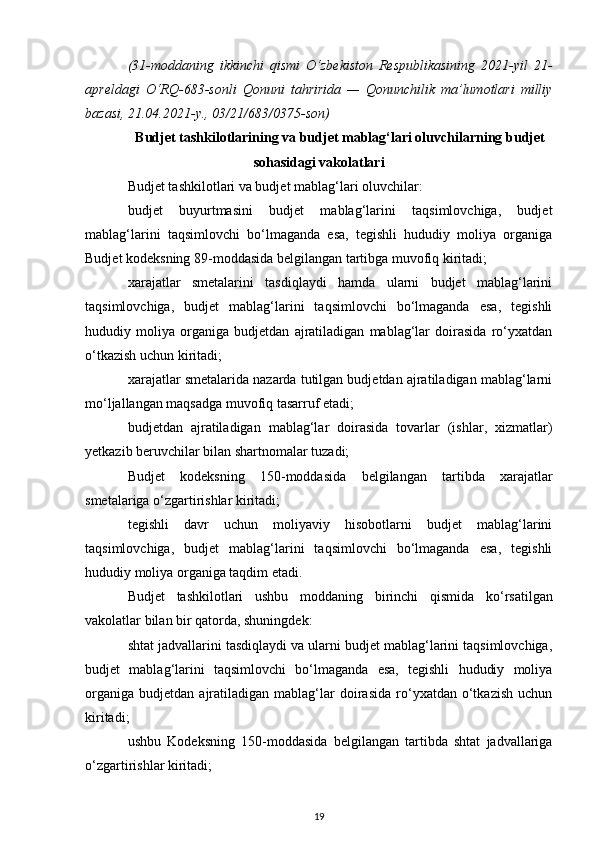 (31-moddaning   ikkinchi   qismi   O‘zbekiston   Respublikasining   2021-yil   21-
apreldagi   O‘RQ-683-sonli   Qonuni   tahririda   —   Qonunchilik   ma’lumotlari   milliy
bazasi, 21.04.2021-y., 03/21/683/0375-son)
Budjet tashkilotlarining va budjet mablag‘lari oluvchilarning budjet
sohasidagi vakolatlari
Budjet tashkilotlari va budjet mablag‘lari oluvchilar:
budjet   buyurtmasini   budjet   mablag‘larini   taqsimlovchiga,   budjet
mablag‘larini   taqsimlovchi   bo‘lmaganda   esa,   tegishli   hududiy   moliya   organiga
Budjet kodeksning  89-moddasida  belgilangan tartibga muvofiq kiritadi;
xarajatlar   smetalarini   tasdiqlaydi   hamda   ularni   budjet   mablag‘larini
taqsimlovchiga,   budjet   mablag‘larini   taqsimlovchi   bo‘lmaganda   esa,   tegishli
hududiy   moliya   organiga   budjetdan   ajratiladigan   mablag‘lar   doirasida   ro‘yxatdan
o‘tkazish uchun kiritadi;
xarajatlar smetalarida nazarda tutilgan budjetdan ajratiladigan mablag‘larni
mo‘ljallangan maqsadga muvofiq tasarruf etadi;
budjetdan   ajratiladigan   mablag‘lar   doirasida   tovarlar   (ishlar,   xizmatlar)
yetkazib beruvchilar bilan shartnomalar tuzadi;
Budjet   kodeksning   150-moddasida   belgilangan   tartibda   xarajatlar
smetalariga o‘zgartirishlar kiritadi;
tegishli   davr   uchun   moliyaviy   hisobotlarni   budjet   mablag‘larini
taqsimlovchiga,   budjet   mablag‘larini   taqsimlovchi   bo‘lmaganda   esa,   tegishli
hududiy moliya organiga taqdim etadi.
Budjet   tashkilotlari   ushbu   moddaning   birinchi   qismida   ko‘rsatilgan
vakolatlar bilan bir qatorda, shuningdek:
shtat jadvallarini tasdiqlaydi va ularni budjet mablag‘larini taqsimlovchiga,
budjet   mablag‘larini   taqsimlovchi   bo‘lmaganda   esa,   tegishli   hududiy   moliya
organiga   budjetdan   ajratiladigan   mablag‘lar   doirasida   ro‘yxatdan   o‘tkazish   uchun
kiritadi;
ushbu   Kodeksning   150-moddasida   belgilangan   tartibda   shtat   jadvallariga
o‘zgartirishlar kiritadi;
19