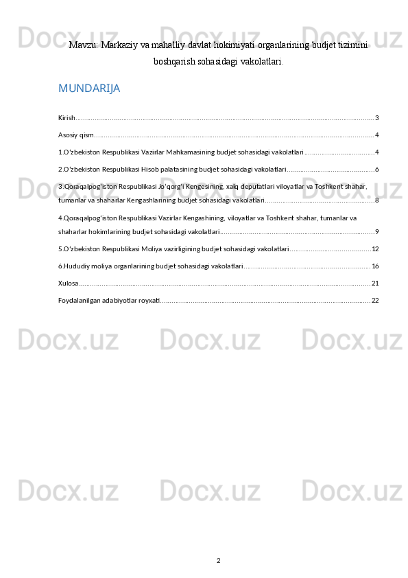 Mavzu:  Markaziy va mahalliy davlat hokimiyati organlarining budjet tizimini
boshqarish sohasidagi vakolatlari .
MUNDARIJA
Kirish ............................................................................................................................................................ 3
Asosiy qism .................................................................................................................................................. 4
1.O‘zbekiston Respublikasi Vazirlar Mahkamasining budjet sohasidagi vakolatlari ..................................... 4
2.O‘zbekiston Respublikasi Hisob palatasining budjet sohasidagi vakolatlari .............................................. 6
3. Qoraqalpog‘iston Respublikasi Jo‘qorg‘i Kengesining, xalq deputatlari viloyatlar va Toshkent shahar, 
tumanlar va shaharlar Kengashlarining budjet sohasidagi vakolatlari ......................................................... 8
4.Qoraqalpog‘iston Respublikasi Vazirlar Kengashining, viloyatlar va Toshkent shahar, tumanlar va 
shaharlar hokimlarining budjet sohasidagi vakolatlari ................................................................................ 9
5.O‘zbekiston Respublikasi Moliya vazirligining budjet sohasidagi vakolatlari .......................................... 12
6.Hududiy moliya organlarining budjet sohasidagi vakolatlari .................................................................. 16
Xulosa ........................................................................................................................................................ 21
Foydalanilgan adabiyotlar royxati .............................................................................................................. 22
2