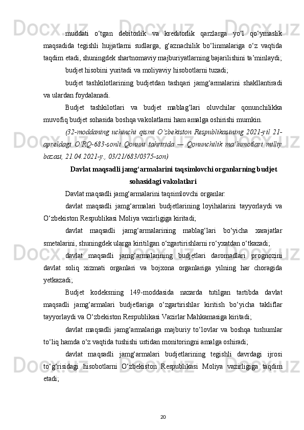 muddati   o‘tgan   debitorlik   va   kreditorlik   qarzlarga   yo‘l   qo‘ymaslik
maqsadida   tegishli   hujjatlarni   sudlarga,   g‘aznachilik   bo‘linmalariga   o‘z   vaqtida
taqdim etadi, shuningdek shartnomaviy majburiyatlarning bajarilishini ta’minlaydi;
budjet hisobini yuritadi va moliyaviy hisobotlarni tuzadi;
budjet   tashkilotlarining   budjetdan   tashqari   jamg‘armalarini   shakllantiradi
va ulardan foydalanadi.
Budjet   tashkilotlari   va   budjet   mablag‘lari   oluvchilar   qonunchilikka
muvofiq budjet sohasida boshqa vakolatlarni ham amalga oshirishi mumkin.
(32-moddaning   uchinchi   qismi   O‘zbekiston   Respublikasining   2021-yil   21-
apreldagi   O‘RQ-683-sonli   Qonuni   tahririda   —   Qonunchilik   ma’lumotlari   milliy
bazasi, 21.04.2021-y., 03/21/683/0375-son)
Davlat maqsadli jamg‘armalarini taqsimlovchi organlarning budjet
sohasidagi vakolatlari
Davlat maqsadli jamg‘armalarini taqsimlovchi organlar:
davlat   maqsadli   jamg‘armalari   budjetlarining   loyihalarini   tayyorlaydi   va
O‘zbekiston Respublikasi Moliya vazirligiga kiritadi;
davlat   maqsadli   jamg‘armalarining   mablag‘lari   bo‘yicha   xarajatlar
smetalarini, shuningdek ularga kiritilgan o‘zgartirishlarni ro‘yxatdan o‘tkazadi;
davlat   maqsadli   jamg‘armalarining   budjetlari   daromadlari   prognozini
davlat   soliq   xizmati   organlari   va   bojxona   organlariga   yilning   har   choragida
yetkazadi;
Budjet   kodeksning   149-moddasida   nazarda   tutilgan   tartibda   davlat
maqsadli   jamg‘armalari   budjetlariga   o‘zgartirishlar   kiritish   bo‘yicha   takliflar
tayyorlaydi va O‘zbekiston Respublikasi Vazirlar Mahkamasiga kiritadi;
davlat   maqsadli   jamg‘armalariga   majburiy   to‘lovlar   va   boshqa   tushumlar
to‘liq hamda o‘z vaqtida tushishi ustidan monitoringni amalga oshiradi;
davlat   maqsadli   jamg‘armalari   budjetlarining   tegishli   davrdagi   ijrosi
to‘g‘risidagi   hisobotlarni   O‘zbekiston   Respublikasi   Moliya   vazirligiga   taqdim
etadi;
20