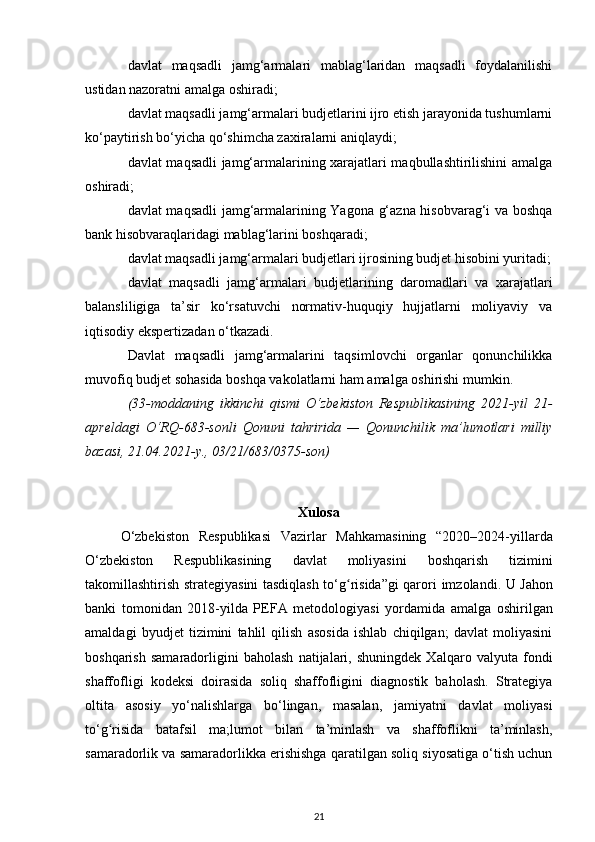 davlat   maqsadli   jamg‘armalari   mablag‘laridan   maqsadli   foydalanilishi
ustidan nazoratni amalga oshiradi;
davlat maqsadli jamg‘armalari budjetlarini ijro etish jarayonida tushumlarni
ko‘paytirish bo‘yicha qo‘shimcha zaxiralarni aniqlaydi;
davlat maqsadli jamg‘armalarining xarajatlari maqbullashtirilishini amalga
oshiradi;
davlat maqsadli  jamg‘armalarining Yagona g‘azna hisobvarag‘i va boshqa
bank hisobvaraqlaridagi mablag‘larini boshqaradi;
davlat maqsadli jamg‘armalari budjetlari ijrosining budjet hisobini yuritadi;
davlat   maqsadli   jamg‘armalari   budjetlarining   daromadlari   va   xarajatlari
balansliligiga   ta’sir   ko‘rsatuvchi   normativ-huquqiy   hujjatlarni   moliyaviy   va
iqtisodiy ekspertizadan o‘tkazadi.
Davlat   maqsadli   jamg‘armalarini   taqsimlovchi   organlar   qonunchilikka
muvofiq budjet sohasida boshqa vakolatlarni ham amalga oshirishi mumkin.
(33-moddaning   ikkinchi   qismi   O‘zbekiston   Respublikasining   2021-yil   21-
apreldagi   O‘RQ-683-sonli   Qonuni   tahririda   —   Qonunchilik   ma’lumotlari   milliy
bazasi, 21.04.2021-y., 03/21/683/0375-son)
Xulosa
O‘zbekiston   Respublikasi   Vazirlar   Mahkamasining   “2020–2024-yillarda
O‘zbekiston   Respublikasining   davlat   moliyasini   boshqarish   tizimini
takomillashtirish strategiyasini tasdiqlash to‘g risida”gi qaroriʻ   imzolandi. U Jahon
banki   tomonidan   2018-yilda   PEFA   metodologiyasi   yordamida   amalga   oshirilgan
amaldagi   byudjet   tizimini   tahlil   qilish   asosida   ishlab   chiqilgan;   davlat   moliyasini
boshqarish   samaradorligini   baholash   natijalari,   shuningdek   Xalqaro   valyuta   fondi
shaffofligi   kodeksi   doirasida   soliq   shaffofligini   diagnostik   baholash.   Strategiya
oltita   asosiy   yo‘nalishlarga   bo‘lingan,   masalan,   jamiyatni   davlat   moliyasi
to‘g risida   batafsil   ma;lumot	
ʻ   bilan   ta’minlash   va   shaffoflikni   ta’minlash,
samaradorlik va samaradorlikka erishishga   qaratilgan soliq siyosatiga o‘tish uchun
21