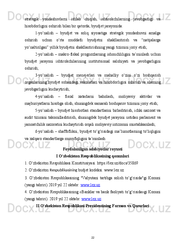 strategik   yondashuvlarni   ishlab   chiqish,   ishtirokchilarning   javobgarligi   va
hisobdorligini oshirish bilan bir qatorda, byudjet   jarayonida: 
1-yo‘nalish   –   byudjet   va   soliq   siyosatiga   strategik   yondashuvni   amalga
oshirish   uchun   o‘rta   muddatli   byudjetni   shakllantirish   va   “natijalarga
yo‘naltirilgan” yillik   byudjetni shakllantirishning yangi tizimini joriy etish; 
2-yo‘nalish   –  makro-fiskal   prognozlarning   ishonchliligini   ta’minlash   uchun
byudjet   jarayoni   ishtirokchilarining   institutsional   salohiyati   va   javobgarligini
oshirish; 
3-yo‘nalish   –   byudjet   menejerlari   va   mahalliy   o‘zini   o‘zi   boshqarish
organlarining byudjet sohasidagi vakolatlari va   hisobdorligini oshirish va ularning
javobgarligini kuchaytirish; 
4-yo‘nalish   –   fiscal   xatarlarni   baholash,   moliyaviy   aktivlar   va
majburiyatlarni hisobga olish, shuningdek   samarali boshqaruv tizimini joriy etish; 
5-yo‘nalish – byudjet hisobotlari standartlarini   birlashtirish, ichki nazorat va
audit tizimini takomillashtirish, shuningdek byudjet jarayoni   ustidan parlament va
jamoatchilik nazoratini kuchaytirish orqali moliyaviy intizomni   mustahkamlash; 
6-yo‘nalish – shaffoflikni, byudjet to‘g risidagi ma’lumotlarning to‘liqliginiʻ
va xalqaro standartlarga muvofiqligini ta’minlash
Foydalanilgan adabiyotlar royxati
I O‘zbekiston Respublikasining qonunlari
1. O‘zbekiston Respublikasi Konstitusiyasi. https://lex.uz/docs/35869
2.  O‘zbekiston  Respublikasining  budjet kodeksi . www.lex.uz
3.   O‘zbekiston   Respublikasining   "Valyutani   tartibga   solish   to‘g‘risida"gi   Konuni
(yangi tahriri).2019 yil 22 oktabr.  www.lex.uz
4. O‘zbekiston Respublikasining «Banklar va bank faoliyati to‘g‘risida»gi Konuni
(yangi tahriri). 2019 yil 22 oktabr.  www.lex.uz
II O‘zbekiston Respublikasi Prezidentining Farmon va Qarorlari
22