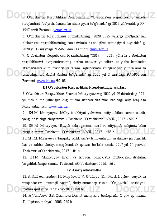 5.   O‘zbekiston   Respublikasi   Prezidentining   “O‘zbekiston   respublikasini   yanada
rivojlantirish bo‘yicha harakatlar strategiyasi to‘g‘risida" gi 2017 yilfevraldagi PF-
4947-sonli Farmoni.  www.lex.uz
6.   O‘zbekiston   Respublikasi   Prezidentining   "2020   2025   yillarga   mo‘ljallangan
o‘zbekiston   respublikasining   bank   tizimini   isloh   qilish   strategiyasi   tugrisida"   gi
2020 yil 12 maydagi PF-5992-sonli Farmoni.  www    .   lex    .   uz   
7.   O ‘ zbekiston   Respublikasi   Prezidentining   “2017   —   2021   yillarda   o ‘ zbekiston
respublikasini   rivojlantirishning   beshta   ustuvor   yo ‘ nalishi   bo ‘ yicha   harakatlar
strategiyasini   « ilm ,   ma ’ rifat   va   raqamli   iqtisodiyotni   rivojlantirish   yili » da   amalga
oshirishga   oid   davlat   dasturi   to ‘ g ‘ risida ”   gi   2020   yil   2   martdagi   PF -5953- son
Farmoni .  www    .   lex    .   uz      H 0108
III  О‘ zbekiston   Respublikasi   Prezidentining   asarlari
8. О‘ zbekiston   Respublikasi   Shavkat   Mirziyoyevning  2020  yil  29  dekabrdagi  2021
yil   uchun   m о‘ ljallangan   eng   muhim   ustuvor   vazifalar   haqidagi   oliy   Majlisga
Murojaatnomasi .  www    .   uza    .   uz    .
9.     SH . M .   Mirziyoyev .   Milliy   tarakkiyot   yulimizni   katiyat   bilan   davom   ettirib ,
yangi   bosqichga   chiqaramiz . -  Toshkent : “О‘ zbekiston ”  NMIU , 2017. - 592 6.
10.   SH . M .   Mirziyoyev .   Buyuk   kelajagimizni   mard   va   oliyjanob   xalqimiz   bilan
birga   kuramiz .  Toshkent : “О‘ zbekiston ”  NMIU , 2017. - 488  b .
11.  SH . M .  Mirziyoyev . Tanqidiy   tahlil ,  qat ’ iy   tartib - intizom   va   shaxsiy   javobgarlik
har   bir   rahbar   faoliyatining   kundalik   qoidasi   b о‘ lishi   kerak .   2017   yil   14   yanvar .
Toshkent : «О‘ zbekiston », 2017.-104  b .
12.   SH . M .   Mirziyoyev .   Erkin   va   farovon ,   demokratik   О‘ zbekiston   davlatini
birgalikda   barpo   etamiz .  Toshkent : «О‘ zbekiston », 2016. -56  b .
IV   Asosiy   adabiyotlar
13.  A . Sh . Bekmurodov ,  I . U . Majidov ,  U . V .  G ’ afurov ,  Sh . I . Mustafaqulov  “ Buyuk   va
muqaddassan ,   mustaqil   vatan ”,   ilmiy - ommabop   risola ,   “ Oqituvchi ”   nashriyot -
matbaa   ijodiy   uyi ,  Toshkent -2011, 198  b .
14.   A.Vahobov,   G.A.Qosimova   Davlat   moliyasini   boshqarish.   O’quv   qo’llanma
T.: “Iqtisod-moliya”, 2008. 260 b.
23