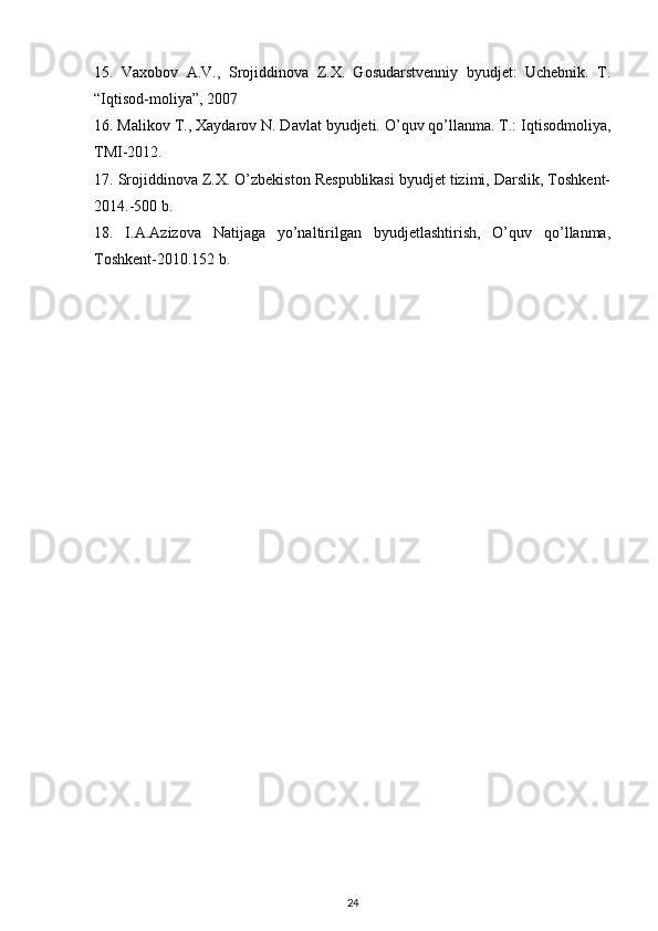 15.   Vaxobov   A.V.,   Srojiddinova   Z.X.   Gosudarstvenniy   byudjet:   Uchebnik.   T.
“Iqtisod-moliya”, 2007
16. Malikov T., Xaydarov N. Davlat byudjeti. O’quv qo’llanma. T.: Iqtisodmoliya,
TMI-2012.
17. Srojiddinova Z.X. O’zbekiston Respublikasi byudjet tizimi, Darslik, Toshkent-
2014.-500 b.
18.   I.A.Azizova   Natijaga   yo’naltirilgan   byudjetlashtirish,   O’quv   qo’llanma,
Toshkent-2010.152 b.
24 