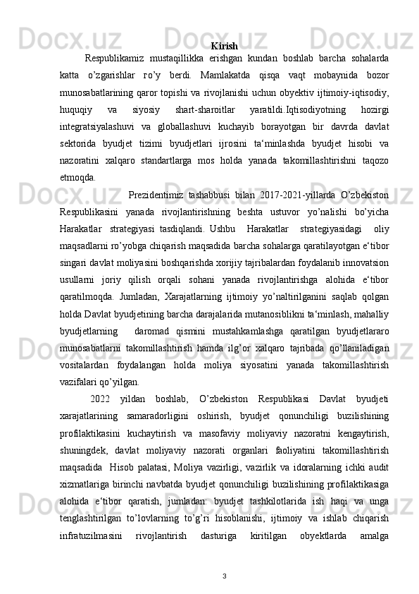 Kirish
Respublikamiz   mustaqillikka   erishgan   kundan   boshlab   barcha   sohalarda
katta   о ’zgarishlar   го ’ у   berdi.   Mamlakatda   qisqa   vaqt   mobaynida   bozor
munosabatlarining qaror topishi  va rivojlanishi  uchun obyektiv ijtimoiy-iqtisodiy,
huquqiy   va   siyosiy   shart-sharoitlar   yaratildi.Iqtisodiyotning   hozirgi
integratsiyalashuvi   va   globallashuvi   kuchayib   borayotgan   bir   davrda   davlat
sektorida   byudjet   tizimi   byudjetlari   ijrosini   ta‘minlashda   byudjet   hisobi   va
nazoratini   xalqaro   standartlarga   mos   holda   yanada   takomillashtirishni   taqozo
etmoqda.
                            Prezidentimiz   tashabbusi   bilan   2017-2021-yillarda   O’zbekiston
Respublikasini   yanada   rivojlantirishning   beshta   ustuvor   yo’nalishi   bo’yicha
Harakatlar  strategiyasi  tasdiqlandi.  Ushbu   Harakatlar   strategiyasidagi   oliy
maqsadlarni ro’yobga chiqarish maqsadida barcha sohalarga qaratilayotgan e‘tibor
singari davlat moliyasini boshqarishda xorijiy tajribalardan foydalanib innovatsion
usullarni   joriy   qilish   orqali   sohani   yanada   rivojlantirishga   alohida   e‘tibor
qaratilmoqda.   Jumladan,   Xarajatlarning   ijtimoiy   yo’naltirilganini   saqlab   qolgan
holda Davlat byudjetining barcha darajalarida mutanosiblikni ta‘minlash, mahalliy
byudjetlarning  daromad   qismini   mustahkamlashga   qaratilgan   byudjetlararo
munosabatlarni   takomillashtirish   hamda   ilg’or   xalqaro   tajribada   qo’llaniladigan
vositalardan   foydalangan   holda   moliya   siyosatini   yanada   takomillashtirish
vazifalari qo’yilgan.
2022   yildan   boshlab,   O’zbekiston   Respublikasi   Davlat   byudjeti
xarajatlarining   samaradorligini   oshirish,   byudjet   qonunchiligi   buzilishining
profilaktikasini   kuchaytirish   va   masofaviy   moliyaviy   nazoratni   kengaytirish,
shuningdek,   davlat   moliyaviy   nazorati   organlari   faoliyatini   takomillashtirish
maqsadida     Hisob   palatasi,   Moliya   vazirligi,   vazirlik   va   idoralarning   ichki   audit
xizmatlariga  birinchi  navbatda  byudjet   qonunchiligi   buzilishining  profilaktikasiga
alohida   e‘tibor   qaratish,   jumladan:   byudjet   tashkilotlarida   ish   haqi   va   unga
tenglashtirilgan   to’lovlarning   to’g’ri   hisoblanishi,   ijtimoiy   va   ishlab   chiqarish
infratuzilmasini   rivojlantirish   dasturiga   kiritilgan   obyektlarda   amalga
3
