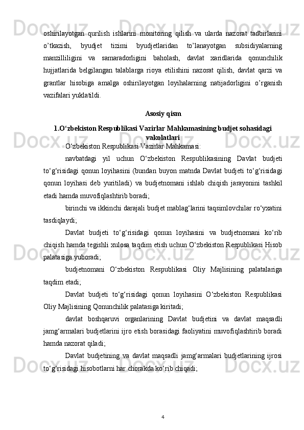 oshirilayotgan   qurilish   ishlarini   monitoring   qilish   va   ularda   nazorat   tadbirlarini
o’tkazish,   byudjet   tizimi   byudjetlaridan   to’lanayotgan   subsidiyalarning
manzilliligini   va   samaradorligini   baholash,   davlat   xaridlarida   qonunchilik
hujjatlarida   belgilangan   talablarga   rioya   etilishini   nazorat   qilish,   davlat   qarzi   va
grantlar   hisobiga   amalga   oshirilayotgan   loyihalarning   natijadorligini   o’rganish
vazifalari yuklatildi.  
Asosiy qism
1.O‘zbekiston Respublikasi Vazirlar Mahkamasining budjet sohasidagi
vakolatlari
O‘zbekiston Respublikasi Vazirlar Mahkamasi: 
navbatdagi   yil   uchun   O‘zbekiston   Respublikasining   Davlat   budjeti
to‘g‘risidagi   qonun   loyihasini   (bundan   buyon   matnda   Davlat   budjeti   to‘g‘risidagi
qonun   loyihasi   deb   yuritiladi)   va   budjetnomani   ishlab   chiqish   jarayonini   tashkil
etadi hamda muvofiqlashtirib boradi; 
birinchi va ikkinchi darajali budjet mablag‘larini taqsimlovchilar ro‘yxatini
tasdiqlaydi; 
Davlat   budjeti   to‘g‘risidagi   qonun   loyihasini   va   budjetnomani   ko‘rib
chiqish hamda tegishli xulosa taqdim etish uchun O‘zbekiston Respublikasi Hisob
palatasiga yuboradi; 
budjetnomani   O‘zbekiston   Respublikasi   Oliy   Majlisining   palatalariga
taqdim etadi; 
Davlat   budjeti   to‘g‘risidagi   qonun   loyihasini   O‘zbekiston   Respublikasi
Oliy Majlisining Qonunchilik palatasiga kiritadi; 
davlat   boshqaruvi   organlarining   Davlat   budjetini   va   davlat   maqsadli
jamg‘armalari budjetlarini ijro etish borasidagi faoliyatini muvofiqlashtirib boradi
hamda nazorat qiladi; 
Davlat   budjetining   va   davlat   maqsadli   jamg‘armalari   budjetlarining   ijrosi
to‘g‘risidagi hisobotlarni har chorakda ko‘rib chiqadi; 
4