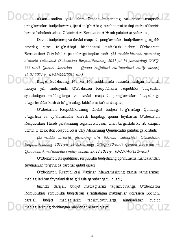 o‘tgan   moliya   yili   uchun   Davlat   budjetining   va   davlat   maqsadli
jamg‘armalari budjetlarining ijrosi to‘g‘risidagi hisobotlarni tashqi audit o‘tkazish
hamda baholash uchun O‘zbekiston Respublikasi Hisob palatasiga yuboradi; 
Davlat budjetining va davlat maqsadli jamg‘armalari budjetlarining tegishli
davrdagi   ijrosi   to‘g‘risidagi   hisobotlarni   tasdiqlash   uchun   O‘zbekiston
Respublikasi Oliy Majlisi palatalariga taqdim etadi;   (25-modda birinchi qismining
o‘ninchi   xatboshisi   O‘zbekiston   Respublikasining   2021-yil   14-yanvardagi   O‘RQ-
666-sonli   Qonuni   tahririda   —   Qonun   hujjatlari   ma’lumotlari   milliy   bazasi,
15.01.2021-y., 03/21/666/0032-son)
Budjet   kodeksning   145   va   149-moddalarida   nazarda   tutilgan   hollarda
moliya   yili   mobaynida   O‘zbekiston   Respublikasi   respublika   budjetidan
ajratiladigan   mablag‘larga   va   davlat   maqsadli   jamg‘armalari   budjetlariga
o‘zgartirishlar kiritish to‘g‘risidagi takliflarni ko‘rib chiqadi; 
O‘zbekiston   Respublikasining   Davlat   budjeti   to‘g‘risidagi   Qonuniga
o‘zgartish   va   qo‘shimchalar   kiritish   haqidagi   qonun   loyihasini   O‘zbekiston
Respublikasi   Hisob   palatasining   tegishli   xulosasi   bilan   birgalikda   ko‘rib   chiqish
uchun O‘zbekiston Respublikasi Oliy Majlisining Qonunchilik palatasiga kiritadi;
(25-modda   birinchi   qismining   o‘n   ikkinchi   xatboshisi   O‘zbekiston
Respublikasining   2021-yil   28-dekabrdagi   O‘RQ-740-sonli   Qonuni   tahririda   —
Qonunchilik ma’lumotlari milliy bazasi, 29.12.2021-y., 03/21/740/1209-son)
O‘zbekiston Respublikasi respublika budjetining qo‘shimcha manbalaridan
foydalanish to‘g‘risida qarorlar qabul qiladi; 
O‘zbekiston   Respublikasi   Vazirlar   Mahkamasining   zaxira   jamg‘armasi
mablag‘laridan foydalanish to‘g‘risida qarorlar qabul qiladi; 
birinchi   darajali   budjet   mablag‘larini   taqsimlovlariga   O‘zbekiston
Respublikasi   respublika   budjetidan   ajratiladigan   mablag‘lar   doirasida   ikkinchi
darajali   budjet   mablag‘larini   taqsimlovchilarga   ajratiladigan   budjet
mablag‘larining cheklangan miqdorlarini tasdiqlaydi. 
5
