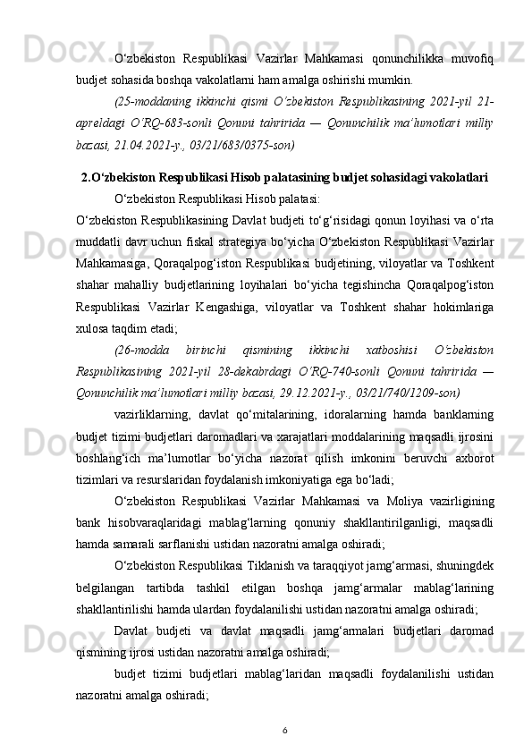 O‘zbekiston   Respublikasi   Vazirlar   Mahkamasi   qonunchilikka   muvofiq
budjet sohasida boshqa vakolatlarni ham amalga oshirishi mumkin.
(25-moddaning   ikkinchi   qismi   O‘zbekiston   Respublikasining   2021-yil   21-
apreldagi   O‘RQ-683-sonli   Qonuni   tahririda   —   Qonunchilik   ma’lumotlari   milliy
bazasi, 21.04.2021-y., 03/21/683/0375-son)
2.O‘zbekiston Respublikasi Hisob palatasining budjet sohasidagi vakolatlari
O‘zbekiston Respublikasi Hisob palatasi: 
O‘zbekiston Respublikasining  Davlat budjeti to‘g‘risidagi  qonun loyihasi va o‘rta
muddatli davr uchun fiskal  strategiya bo‘yicha O‘zbekiston Respublikasi  Vazirlar
Mahkamasiga,  Qoraqalpog‘iston Respublikasi  budjetining, viloyatlar  va Toshkent
shahar   mahalliy   budjetlarining   loyihalari   bo‘yicha   tegishincha   Qoraqalpog‘iston
Respublikasi   Vazirlar   Kengashiga,   viloyatlar   va   Toshkent   shahar   hokimlariga
xulosa taqdim etadi;
(26-modda   birinchi   qismining   ikkinchi   xatboshisi   O‘zbekiston
Respublikasining   2021-yil   28-dekabrdagi   O‘RQ-740-sonli   Qonuni   tahririda   —
Qonunchilik ma’lumotlari milliy bazasi, 29.12.2021-y., 03/21/740/1209-son)
vazirliklarning,   davlat   qo‘mitalarining,   idoralarning   hamda   banklarning
budjet tizimi budjetlari daromadlari va xarajatlari moddalarining maqsadli ijrosini
boshlang‘ich   ma’lumotlar   bo‘yicha   nazorat   qilish   imkonini   beruvchi   axborot
tizimlari va resurslaridan foydalanish imkoniyatiga ega bo‘ladi; 
O‘zbekiston   Respublikasi   Vazirlar   Mahkamasi   va   Moliya   vazirligining
bank   hisobvaraqlaridagi   mablag‘larning   qonuniy   shakllantirilganligi,   maqsadli
hamda samarali sarflanishi ustidan nazoratni amalga oshiradi; 
O‘zbekiston Respublikasi Tiklanish va taraqqiyot jamg‘armasi, shuningdek
belgilangan   tartibda   tashkil   etilgan   boshqa   jamg‘armalar   mablag‘larining
shakllantirilishi hamda ulardan foydalanilishi ustidan nazoratni amalga oshiradi; 
Davlat   budjeti   va   davlat   maqsadli   jamg‘armalari   budjetlari   daromad
qismining ijrosi ustidan nazoratni amalga oshiradi; 
budjet   tizimi   budjetlari   mablag‘laridan   maqsadli   foydalanilishi   ustidan
nazoratni amalga oshiradi; 
6