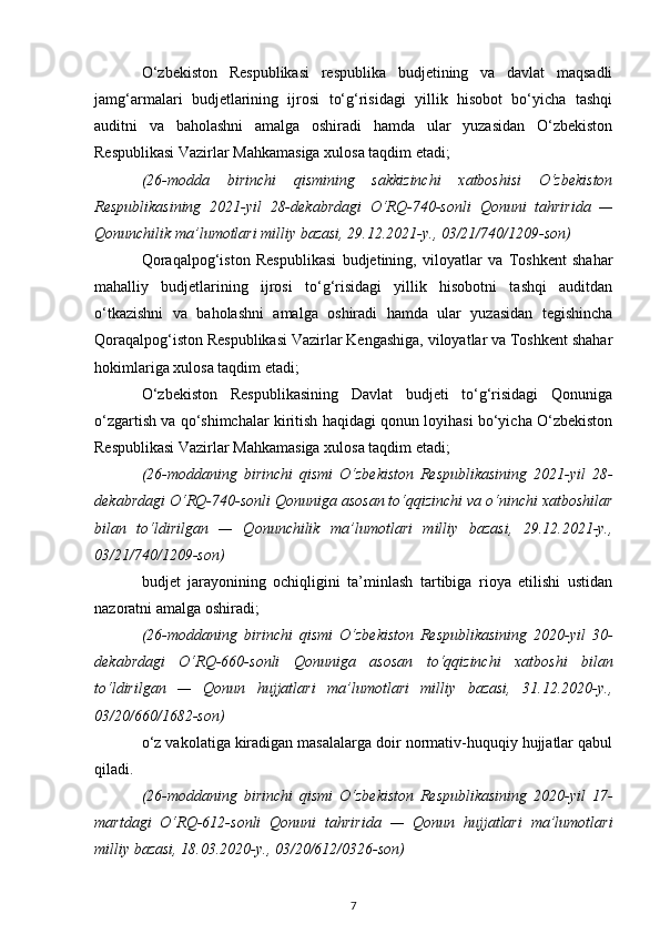 O‘zbekiston   Respublikasi   respublika   budjetining   va   davlat   maqsadli
jamg‘armalari   budjetlarining   ijrosi   to‘g‘risidagi   yillik   hisobot   bo‘yicha   tashqi
auditni   va   baholashni   amalga   oshiradi   hamda   ular   yuzasidan   O‘zbekiston
Respublikasi Vazirlar Mahkamasiga xulosa taqdim etadi;
(26-modda   birinchi   qismining   sakkizinchi   xatboshisi   O‘zbekiston
Respublikasining   2021-yil   28-dekabrdagi   O‘RQ-740-sonli   Qonuni   tahririda   —
Qonunchilik ma’lumotlari milliy bazasi, 29.12.2021-y., 03/21/740/1209-son)
Qoraqalpog‘iston   Respublikasi   budjetining,   viloyatlar   va   Toshkent   shahar
mahalliy   budjetlarining   ijrosi   to‘g‘risidagi   yillik   hisobotni   tashqi   auditdan
o‘tkazishni   va   baholashni   amalga   oshiradi   hamda   ular   yuzasidan   tegishincha
Qoraqalpog‘iston Respublikasi Vazirlar Kengashiga, viloyatlar va Toshkent shahar
hokimlariga xulosa taqdim etadi;
O‘zbekiston   Respublikasining   Davlat   budjeti   to‘g‘risidagi   Qonuniga
o‘zgartish va qo‘shimchalar kiritish haqidagi qonun loyihasi bo‘yicha O‘zbekiston
Respublikasi Vazirlar Mahkamasiga xulosa taqdim etadi;
(26-moddaning   birinchi   qismi   O‘zbekiston   Respublikasining   2021-yil   28-
dekabrdagi O‘RQ-740-sonli  Qonuniga  asosan to‘qqizinchi va o‘ninchi xatboshilar
bilan   to‘ldirilgan   —   Qonunchilik   ma’lumotlari   milliy   bazasi,   29.12.2021-y.,
03/21/740/1209-son)
budjet   jarayonining   ochiqligini   ta’minlash   tartibiga   rioya   etilishi   ustidan
nazoratni amalga oshiradi;
(26-moddaning   birinchi   qismi   O‘zbekiston   Respublikasining   2020-yil   30-
dekabrdagi   O‘RQ-660-sonli   Qonuniga   asosan   to‘qqizinchi   xatboshi   bilan
to‘ldirilgan   —   Qonun   hujjatlari   ma’lumotlari   milliy   bazasi,   31.12.2020-y.,
03/20/660/1682-son)
o‘z vakolatiga kiradigan masalalarga doir normativ-huquqiy hujjatlar qabul
qiladi.
(26-moddaning   birinchi   qismi   O‘zbekiston   Respublikasining   2020-yil   17-
martdagi   O‘RQ-612-sonli   Qonuni   tahririda   —   Qonun   hujjatlari   ma’lumotlari
milliy bazasi, 18.03.2020-y., 03/20/612/0326-son)
7