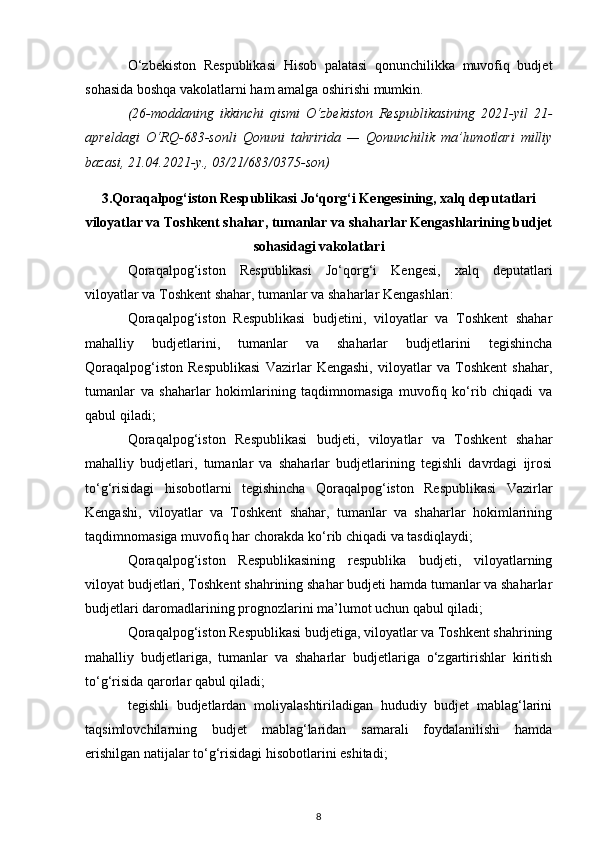 O‘zbekiston   Respublikasi   Hisob   palatasi   qonunchilikka   muvofiq   budjet
sohasida boshqa vakolatlarni ham amalga oshirishi mumkin.
(26-moddaning   ikkinchi   qismi   O‘zbekiston   Respublikasining   2021-yil   21-
apreldagi   O‘RQ-683-sonli   Qonuni   tahririda   —   Qonunchilik   ma’lumotlari   milliy
bazasi, 21.04.2021-y., 03/21/683/0375-son)
3. Qoraqalpog‘iston Respublikasi Jo‘qorg‘i Kengesining, xalq deputatlari
viloyatlar va Toshkent shahar, tumanlar va shaharlar Kengashlarining budjet
sohasidagi vakolatlari
Qoraqalpog‘iston   Respublikasi   Jo‘qorg‘i   Kengesi,   xalq   deputatlari
viloyatlar va Toshkent shahar, tumanlar va shaharlar Kengashlari:
Qoraqalpog‘iston   Respublikasi   budjetini,   viloyatlar   va   Toshkent   shahar
mahalliy   budjetlarini,   tumanlar   va   shaharlar   budjetlarini   tegishincha
Qoraqalpog‘iston   Respublikasi   Vazirlar   Kengashi,   viloyatlar   va   Toshkent   shahar,
tumanlar   va   shaharlar   hokimlarining   taqdimnomasiga   muvofiq   ko‘rib   chiqadi   va
qabul qiladi;
Qoraqalpog‘iston   Respublikasi   budjeti,   viloyatlar   va   Toshkent   shahar
mahalliy   budjetlari,   tumanlar   va   shaharlar   budjetlarining   tegishli   davrdagi   ijrosi
to‘g‘risidagi   hisobotlarni   tegishincha   Qoraqalpog‘iston   Respublikasi   Vazirlar
Kengashi,   viloyatlar   va   Toshkent   shahar,   tumanlar   va   shaharlar   hokimlarining
taqdimnomasiga muvofiq har chorakda ko‘rib chiqadi va tasdiqlaydi;
Qoraqalpog‘iston   Respublikasining   respublika   budjeti,   viloyatlarning
viloyat budjetlari, Toshkent shahrining shahar budjeti hamda tumanlar va shaharlar
budjetlari daromadlarining prognozlarini ma’lumot uchun qabul qiladi; 
Qoraqalpog‘iston Respublikasi budjetiga, viloyatlar va Toshkent shahrining
mahalliy   budjetlariga,   tumanlar   va   shaharlar   budjetlariga   o‘zgartirishlar   kiritish
to‘g‘risida qarorlar qabul qiladi; 
tegishli   budjetlardan   moliyalashtiriladigan   hududiy   budjet   mablag‘larini
taqsimlovchilarning   budjet   mablag‘laridan   samarali   foydalanilishi   hamda
erishilgan natijalar to‘g‘risidagi hisobotlarini eshitadi;
8