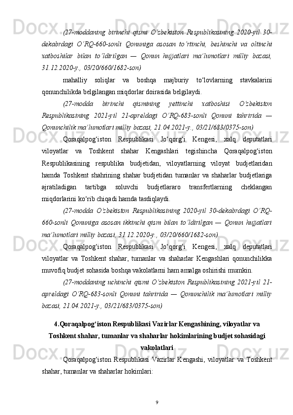 (27-moddaning   birinchi   qismi   O‘zbekiston   Respublikasining   2020-yil   30-
dekabrdagi   O‘RQ-660-sonli   Qonuniga   asosan   to‘rtinchi,   beshinchi   va   oltinchi
xatboshilar   bilan   to‘ldirilgan   —   Qonun   hujjatlari   ma’lumotlari   milliy   bazasi,
31.12.2020-y., 03/20/660/1682-son)
mahalliy   soliqlar   va   boshqa   majburiy   to‘lovlarning   stavkalarini
qonunchilikda belgilangan miqdorlar doirasida belgilaydi.
(27-modda   birinchi   qismining   yettinchi   xatboshisi   O‘zbekiston
Respublikasining   2021-yil   21-apreldagi   O‘RQ-683-sonli   Qonuni   tahririda   —
Qonunchilik ma’lumotlari milliy bazasi, 21.04.2021-y., 03/21/683/0375-son)
Qoraqalpog‘iston   Respublikasi   Jo‘qorg‘i   Kengesi,   xalq   deputatlari
viloyatlar   va   Toshkent   shahar   Kengashlari   tegishincha   Qoraqalpog‘iston
Respublikasining   respublika   budjetidan,   viloyatlarning   viloyat   budjetlaridan
hamda   Toshkent   shahrining   shahar   budjetidan   tumanlar   va   shaharlar   budjetlariga
ajratiladigan   tartibga   soluvchi   budjetlararo   transfertlarning   cheklangan
miqdorlarini ko‘rib chiqadi hamda tasdiqlaydi.
(27-modda   O‘zbekiston   Respublikasining   2020-yil   30-dekabrdagi   O‘RQ-
660-sonli   Qonuniga   asosan   ikkinchi   qism   bilan   to‘ldirilgan   —   Qonun   hujjatlari
ma’lumotlari milliy bazasi, 31.12.2020-y., 03/20/660/1682-son)
Qoraqalpog‘iston   Respublikasi   Jo‘qorg‘i   Kengesi,   xalq   deputatlari
viloyatlar   va   Toshkent   shahar,   tumanlar   va   shaharlar   Kengashlari   qonunchilikka
muvofiq budjet sohasida boshqa vakolatlarni ham amalga oshirishi mumkin.
(27-moddaning   uchinchi   qismi   O‘zbekiston   Respublikasining   2021-yil   21-
apreldagi   O‘RQ-683-sonli   Qonuni   tahririda   —   Qonunchilik   ma’lumotlari   milliy
bazasi, 21.04.2021-y., 03/21/683/0375-son)
4.Qoraqalpog‘iston Respublikasi Vazirlar Kengashining, viloyatlar va
Toshkent shahar, tumanlar va shaharlar hokimlarining budjet sohasidagi
vakolatlari
Qoraqalpog‘iston   Respublikasi   Vazirlar   Kengashi,   viloyatlar   va   Toshkent
shahar, tumanlar va shaharlar hokimlari:
9