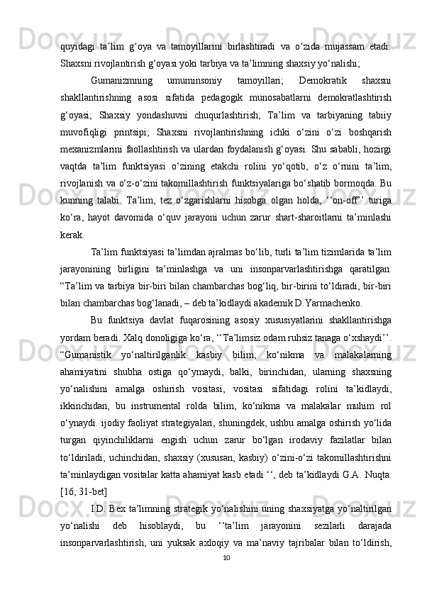 quyidagi   ta lim   g oya   va   tamoyillarini   birlashtiradi   va   o zida   mujassam   etadi:ʼ ʻ ʻ
Shaxsni rivojlantirish g‘oyasi yoki tarbiya va ta’limning shaxsiy yo‘nalishi; 
Gumanizmning   umuminsoniy   tamoyillari;   Demokratik   shaxsni
shakllantirishning   asosi   sifatida   pedagogik   munosabatlarni   demokratlashtirish
g‘oyasi;   Shaxsiy   yondashuvni   chuqurlashtirish;   Ta’lim   va   tarbiyaning   tabiiy
muvofiqligi   printsipi;   Shaxsni   rivojlantirishning   ichki   o‘zini   o‘zi   boshqarish
mexanizmlarini faollashtirish va ulardan foydalanish g‘oyasi. Shu sababli, hozirgi
vaqtda   ta’lim   funktsiyasi   o‘zining   etakchi   rolini   yo‘qotib,   o‘z   o‘rnini   ta’lim,
rivojlanish va o‘z-o‘zini takomillashtirish funktsiyalariga bo‘shatib bormoqda. Bu
kunning   talabi.   Ta’lim,   tez   o‘zgarishlarni   hisobga   olgan   holda,   ‘‘on-off’’   turiga
ko‘ra,   hayot   davomida   o‘quv   jarayoni   uchun   zarur   shart-sharoitlarni   ta’minlashi
kerak. 
Ta’lim funktsiyasi ta’limdan ajralmas bo‘lib, turli ta’lim tizimlarida ta’lim
jarayonining   birligini   ta’minlashga   va   uni   insonparvarlashtirishga   qaratilgan.
“Ta’lim va tarbiya bir-biri bilan chambarchas bog‘liq, bir-birini to‘ldiradi, bir-biri
bilan chambarchas bog‘lanadi, – deb ta’kidlaydi akademik D.Yarmachenko. 
Bu   funktsiya   davlat   fuqarosining   asosiy   xususiyatlarini   shakllantirishga
yordam beradi. Xalq donoligiga ko‘ra, ‘‘Ta’limsiz odam ruhsiz tanaga o‘xshaydi’’.
“Gumanistik   yo‘naltirilganlik   kasbiy   bilim,   ko‘nikma   va   malakalarning
ahamiyatini   shubha   ostiga   qo‘ymaydi,   balki,   birinchidan,   ularning   shaxsning
yo‘nalishini   amalga   oshirish   vositasi,   vositasi   sifatidagi   rolini   ta’kidlaydi,
ikkinchidan,   bu   instrumental   rolda   bilim,   ko‘nikma   va   malakalar   muhim   rol
o‘ynaydi. ijodiy faoliyat strategiyalari, shuningdek, ushbu amalga oshirish yo‘lida
turgan   qiyinchiliklarni   engish   uchun   zarur   bo‘lgan   irodaviy   fazilatlar   bilan
to‘ldiriladi;   uchinchidan,   shaxsiy   (xususan,   kasbiy)   o‘zini-o‘zi   takomillashtirishni
ta’minlaydigan vositalar katta ahamiyat kasb etadi ‘‘, deb ta’kidlaydi G.A. Nuqta.
[16; 31-bet] 
I.D. Bex ta’limning strategik yo‘nalishini  uning shaxsiyatga  yo‘naltirilgan
yo‘nalishi   deb   hisoblaydi,   bu   ‘‘ta’lim   jarayonini   sezilarli   darajada
insonparvarlashtirish,   uni   yuksak   axloqiy   va   ma’naviy   tajribalar   bilan   to‘ldirish,
10 